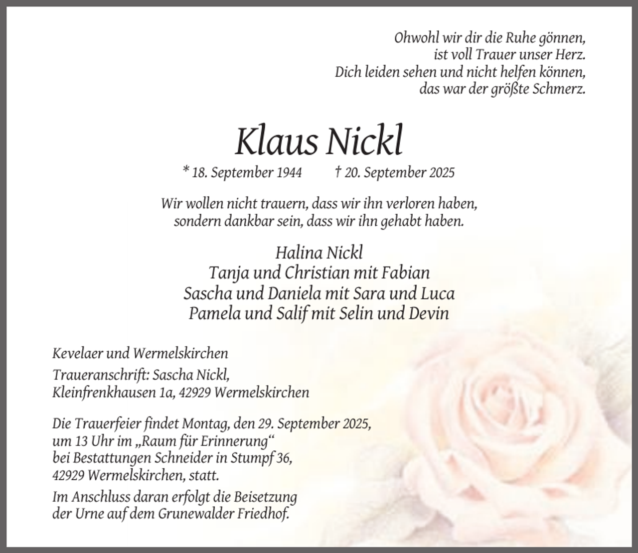 <p>Ohwohl wir dir die Ruhe gönnen,<br />ist voll Trauer unser Herz.<br />Dich leiden sehen und nicht helfen können,<br />das war der größte Schmerz.</p><p>Klaus Nickl<br />* 18. September 1944</p><p>† 20. September 2025</p><p>Wir wollen nicht trauern, dass wir ihn verloren haben,<br />sondern dankbar sein, dass wir ihn gehabt haben.</p><p>Halina Nickl<br />Tanja und Christian mit Fabian<br />Sascha und Daniela mit Sara und Luca<br />Pamela und Salif mit Selin und Devin<br />Kevelaer und Wermelskirchen<br />Traueranschrift: Sascha Nickl,<br />Kleinfrenkhausen 1a, 42929 Wermelskirchen<br />Die Trauerfeier findet Montag, den 29. September 2025,<br />um 13 Uhr im ,,Raum für Erinnerung“<br />bei Bestattungen Schneider in Stumpf 36,<br />42929 Wermelskirchen, statt.<br />Im Anschluss daran erfolgt die Beisetzung<br />der Urne auf dem Grunewalder Friedhof.</p>