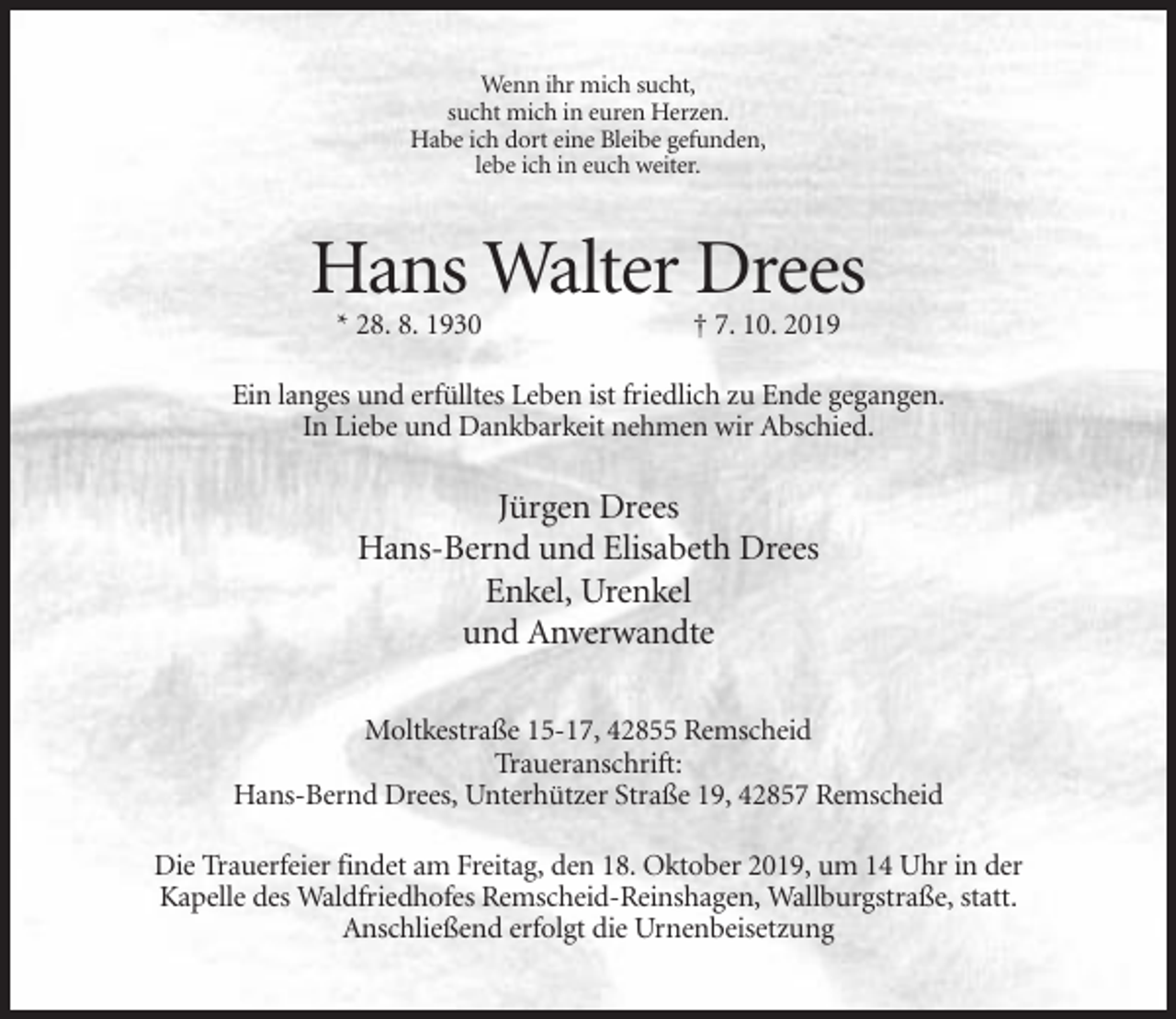 <p>Wenn ihr mich sucht,<br />sucht mich in euren Herzen.<br />Habe ich dort eine Bleibe gefunden,<br />lebe ich in euch weiter.</p><p>Hans Walter Drees<br />* 28. 8. 1930</p><p>† 7. 10. 2019</p><p>Ein langes und erfülltes Leben ist friedlich zu Ende gegangen.<br />In Liebe und Dankbarkeit nehmen wir Abschied.</p><p>Jürgen Drees<br />Hans-Bernd und Elisabeth Drees<br />Enkel, Urenkel<br />und Anverwandte<br />Moltkestraße 15-17, 42855 Remscheid<br />Traueranschrift:<br />Hans-Bernd Drees, Unterhützer Straße 19, 42857 Remscheid<br />Die Trauerfeier findet am Freitag, den 18. Oktober 2019, um 14 Uhr in der<br />Kapelle des Waldfriedhofes Remscheid-Reinshagen, Wallburgstraße, statt.<br />Anschließend erfolgt die Urnenbeisetzung</p>