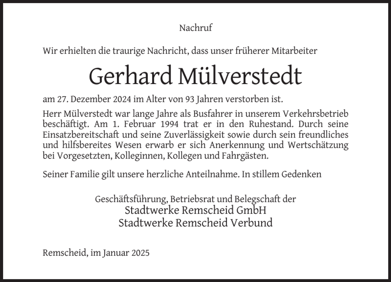 <p>Nachruf<br />Wir erhielten die traurige Nachricht, dass unser früherer Mitarbeiter</p><p>Gerhard Mülverstedt<br />am 27. Dezember 2024 im Alter von 93 Jahren verstorben ist.<br />Herr Mülverstedt war lange Jahre als Busfahrer in unserem Verkehrsbetrieb<br />beschäftigt. Am 1. Februar 1994 trat er in den Ruhestand. Durch seine<br />Einsatzbereitschaft und seine Zuverlässigkeit sowie durch sein freundliches<br />und hilfsbereites Wesen erwarb er sich Anerkennung und Wertschätzung<br />bei Vorgesetzten, Kolleginnen, Kollegen und Fahrgästen.<br />Seiner Familie gilt unsere herzliche Anteilnahme. In stillem Gedenken<br />Geschäftsführung, Betriebsrat und Belegschaft der</p><p>Stadtwerke Remscheid GmbH<br />Stadtwerke Remscheid Verbund<br />Remscheid, im Januar 2025</p>