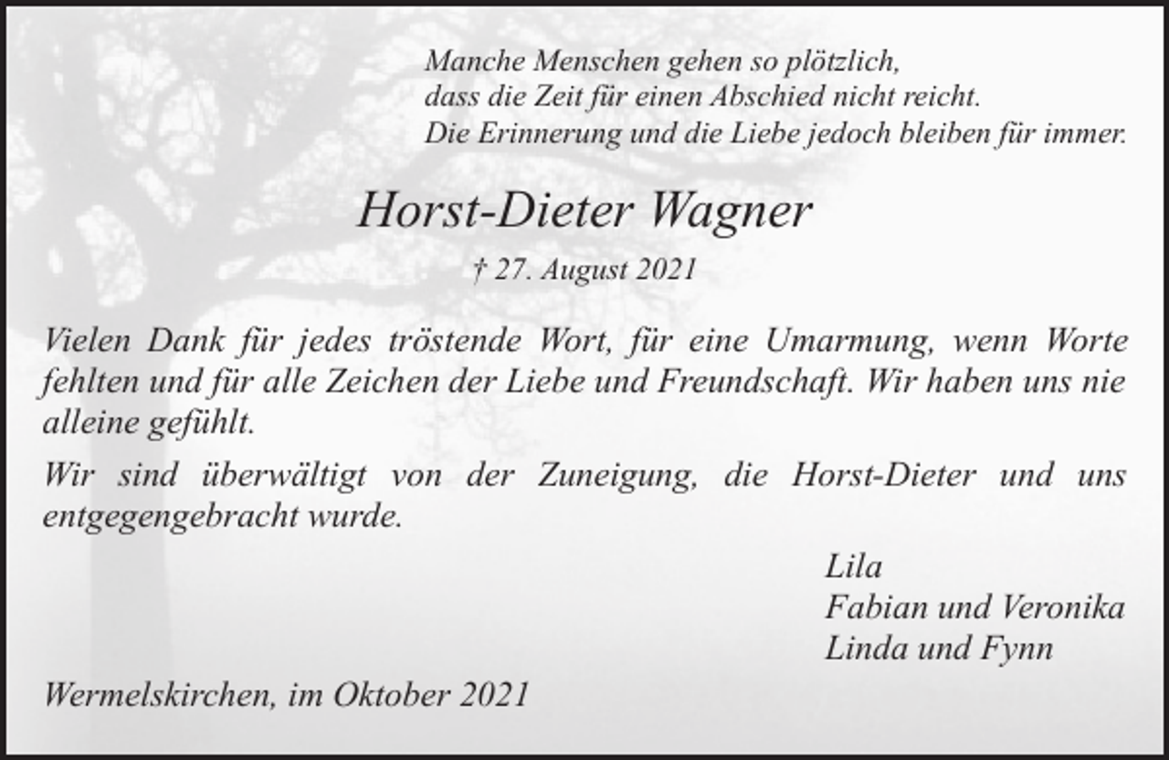 <p>Manche Menschen gehen so plötzlich,<br />dass die Zeit für einen Abschied nicht reicht.<br />Die Erinnerung und die Liebe jedoch bleiben für immer.</p><p>Horst-Dieter Wagner<br />† 27. August 2021</p><p>Vielen Dank für jedes tröstende Wort, für eine Umarmung, wenn Worte<br />fehlten und für alle Zeichen der Liebe und Freundschaft. Wir haben uns nie<br />alleine gefühlt.<br />Wir sind überwältigt von der Zuneigung, die Horst-Dieter und uns<br />entgegengebracht wurde.<br />Lila<br />Fabian und Veronika<br />Linda und Fynn<br />Wermelskirchen, im Oktober 2021</p>