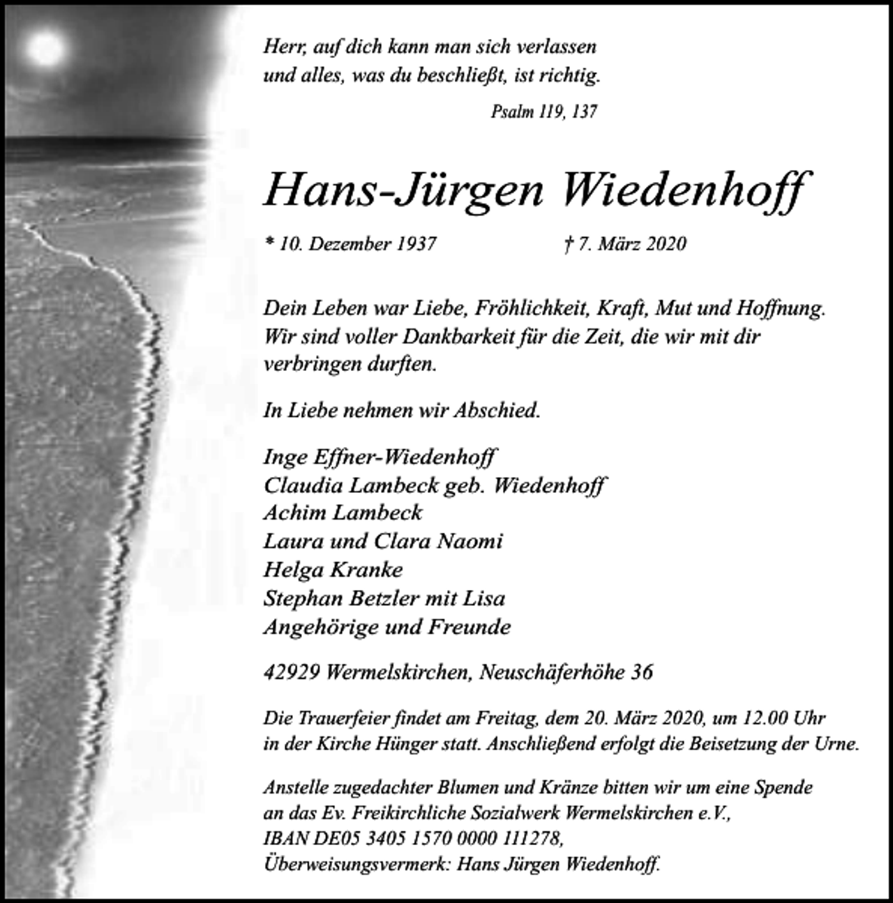 <p>Herr, auf dich kann man sich verlassen<br />und alles, was du beschließt, ist richtig.<br />Psalm 119, 137</p><p>Hans-Jürgen Wiedenhoff<br />* 10. Dezember 1937</p><p>† 7. März 2020</p><p>Dein Leben war Liebe, Fröhlichkeit, Kraft, Mut und Hoffnung.<br />Wir sind voller Dankbarkeit für die Zeit, die wir mit dir<br />verbringen durften.<br />In Liebe nehmen wir Abschied.<br />Inge Effner-Wiedenhoff<br />Claudia Lambeck geb. Wiedenhoff<br />Achim Lambeck<br />Laura und Clara Naomi<br />Helga Kranke<br />Stephan Betzler mit Lisa<br />Angehörige und Freunde</p><p>42929 Wermelskirchen, Neuschäferhöhe 36<br />Die Trauerfeier findet am Freitag, dem 20. März 2020, um 12.00 Uhr<br />in der Kirche Hünger statt. Anschließend erfolgt die Beisetzung der Urne.<br />Anstelle zugedachter Blumen und Kränze bitten wir um eine Spende<br />an das Ev. Freikirchliche Sozialwerk Wermelskirchen e.V.,<br />IBAN DE05 3405 157000 111278,<br />Überweisungsvermerk: Hans Jürgen Wiedenhoff.</p>
