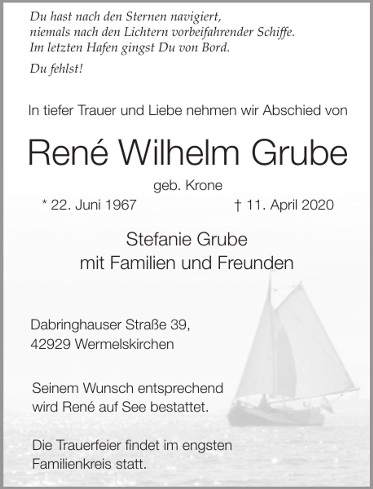 <p>Du hast nach den Sternen navigiert,<br />niemals nach den Lichtern vorbeifahrender Schiffe.<br />Im letzten Hafen gingst Du von Bord.<br />Du fehlst!</p><p>In tiefer Trauer und Liebe nehmen wir Abschied von</p><p>René Wilhelm Grube<br />geb. Krone</p><p>* 22. Juni 1967</p><p>† 11. April 2020</p><p>Stefanie Grube<br />mit Familien und Freunden<br />Dabringhauser Straße 39,<br />42929 Wermelskirchen<br />Seinem Wunsch entsprechend<br />wird René auf See bestattet.<br />Die Trauerfeier findet im engsten<br />Familienkreis statt.</p>