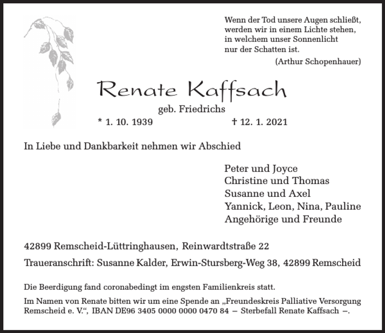<p>Wenn der Tod unsere Augen schließt,<br />werden wir in einem Lichte stehen,<br />in welchem unser Sonnenlicht<br />nur der Schatten ist.<br />(Arthur Schopenhauer)</p><p>Renate Kaffsach<br />geb. Friedrichs</p><p>* 1. 10. 1939</p><p>† 12. 1. 2021</p><p>In Liebe und Dankbarkeit nehmen wir Abschied</p><p>Peter und Joyce<br />Christine und Thomas<br />Susanne und Axel<br />Yannick, Leon, Nina, Pauline<br />Angehörige und Freunde<br />42899 Remscheid-Lüttringhausen, Reinwardtstraße 22<br />Traueranschrift: Susanne Kalder, Erwin-Stursberg-Weg 38, 42899 Remscheid<br />Die Beerdigung fand coronabedingt im engsten Familienkreis statt.<br />Im Namen von Renate bitten wir um eine Spende an „Freundeskreis Palliative Versorgung<br />Remscheid e. V.“, IBAN DE96 3405 0470 84 – Sterbefall Renate Kaffsach –.</p>