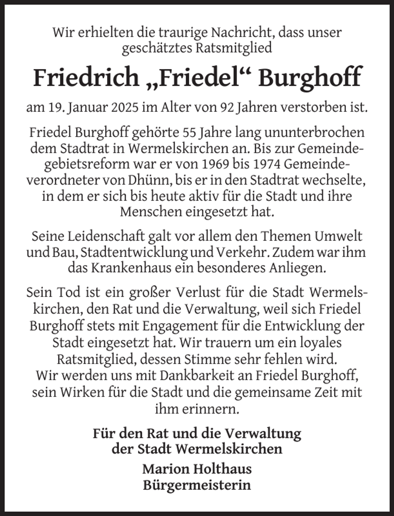 <p>Wir erhielten die traurige Nachricht, dass unser<br />geschätztes Ratsmitglied</p>
<p>Friedrich „Friedel“ Burghoff<br />am 19. Januar 2025 im Alter von 92 Jahren verstorben ist.<br />Friedel Burghoff gehörte 55 Jahre lang ununterbrochen<br />dem Stadtrat in Wermelskirchen an. Bis zur Gemeindegebietsreform war er von 1969 bis 1974 Gemeindeverordneter von Dhünn, bis er in den Stadtrat wechselte,<br />in dem er sich bis heute aktiv für die Stadt und ihre<br />Menschen eingesetzt hat.<br />Seine Leidenschaft galt vor allem den Themen Umwelt<br />und Bau, Stadtentwicklung und Verkehr. Zudem war ihm<br />das Krankenhaus ein besonderes Anliegen.<br />Sein Tod ist ein großer Verlust für die Stadt Wermelskirchen, den Rat und die Verwaltung, weil sich Friedel<br />Burghoff stets mit Engagement für die Entwicklung der<br />Stadt eingesetzt hat. Wir trauern um ein loyales<br />Ratsmitglied, dessen Stimme sehr fehlen wird.<br />Wir werden uns mit Dankbarkeit an Friedel Burghoff,<br />sein Wirken für die Stadt und die gemeinsame Zeit mit<br />ihm erinnern.<br />Für den Rat und die Verwaltung<br />der Stadt Wermelskirchen<br />Marion Holthaus<br />Bürgermeisterin</p>