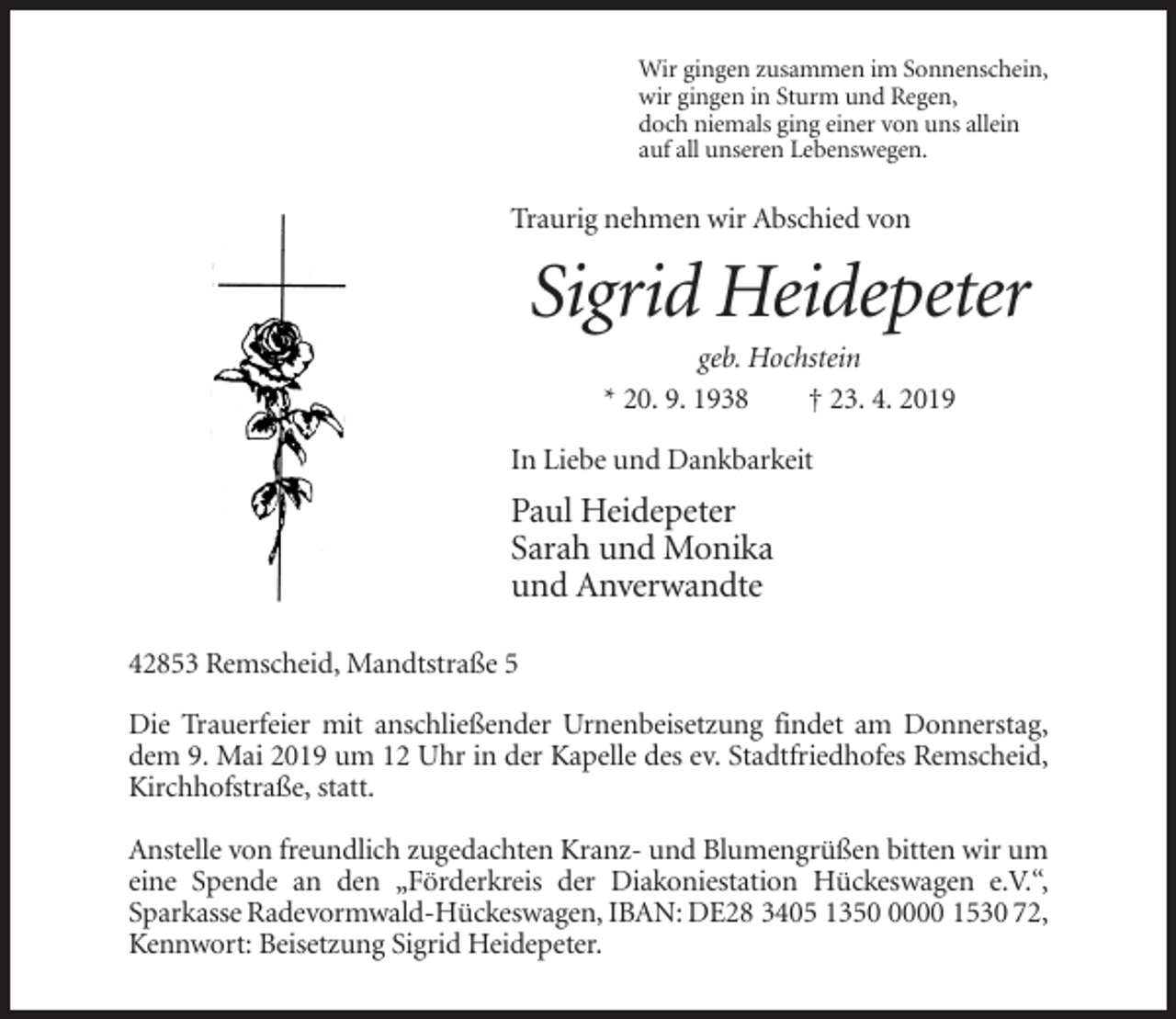 <p>Wir gingen zusammen im Sonnenschein,<br />wir gingen in Sturm und Regen,<br />doch niemals ging einer von uns allein<br />auf all unseren Lebenswegen.</p><p>Traurig nehmen wir Abschied von</p><p>Sigrid Heidepeter<br />geb. Hochstein<br />* 20. 9. 1938<br />† 23. 4. 2019<br />In Liebe und Dankbarkeit</p><p>Paul Heidepeter<br />Sarah und Monika<br />und Anverwandte<br />42853 Remscheid, Mandtstraße 5<br />Die Trauerfeier mit anschließender Urnenbeisetzung findet am Donnerstag,<br />dem 9. Mai 2019 um 12 Uhr in der Kapelle des ev. Stadtfriedhofes Remscheid,<br />Kirchhofstraße, statt.<br />Anstelle von freundlich zugedachten Kranz- und Blumengrüßen bitten wir um<br />eine Spende an den „Förderkreis der Diakoniestation Hückeswagen e.V.“,<br />Sparkasse Radevormwald-Hückeswagen, IBAN: DE28 3405 135000 1530 72,<br />Kennwort: Beisetzung Sigrid Heidepeter.</p>
