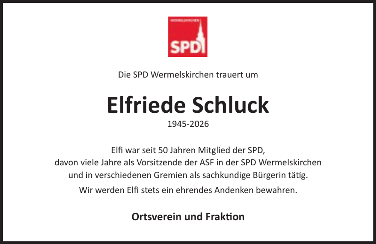 <p>Die SPD Wermelskirchen trauert um</p><p>Elfriede Schluck<br />1945-2026</p><p>Elﬁ war seit 50 Jahren Mitglied der SPD,<br />davon viele Jahre als Vorsitzende der ASF in der SPD Wermelskirchen<br />und in verschiedenen Gremien als sachkundige Bürgerin tä g.<br />Wir werden Elﬁ stets ein ehrendes Andenken bewahren.</p><p>Ortsverein und Frak on</p>