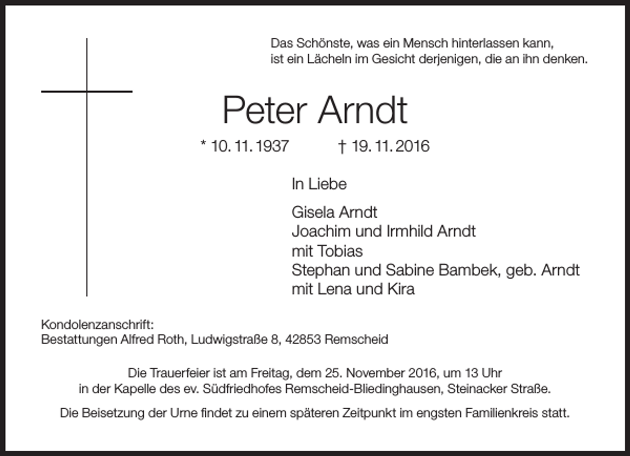 <p>Das Schönste, was ein Mensch hinterlassen kann,<br />ist ein Lächeln im Gesicht derjenigen, die an ihn denken.</p><p>Peter Arndt</p><p>* 10. 11. 1937</p><p>† 19. 11. 2016</p><p>In Liebe<br />Gisela Arndt<br />Joachim und Irmhild Arndt<br />mit Tobias<br />Stephan und Sabine Bambek, geb. Arndt<br />mit Lena und Kira<br />Kondolenzanschrift:<br />Bestattungen Alfred Roth, Ludwigstraße 8, 42853 Remscheid<br />Die Trauerfeier ist am Freitag, dem 25. November 2016, um 13 Uhr<br />in der Kapelle des ev. Südfriedhofes Remscheid-Bliedinghausen, Steinacker Straße.<br />Die Beisetzung der Urne findet zu einem späteren Zeitpunkt im engsten Familienkreis statt.</p>