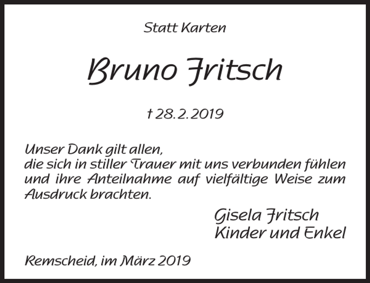 <p>Statt Karten</p><p>Bruno Fritsch<br />† 28. 2. 2019<br />Unser Dank gilt allen,<br />die sich in stiller Trauer mit uns verbunden fühlen<br />und ihre Anteilnahme auf vielfältige Weise zum<br />Ausdruck brachten.</p><p>Gisela Fritsch<br />Kinder und Enkel<br />Remscheid, im März 2019</p>