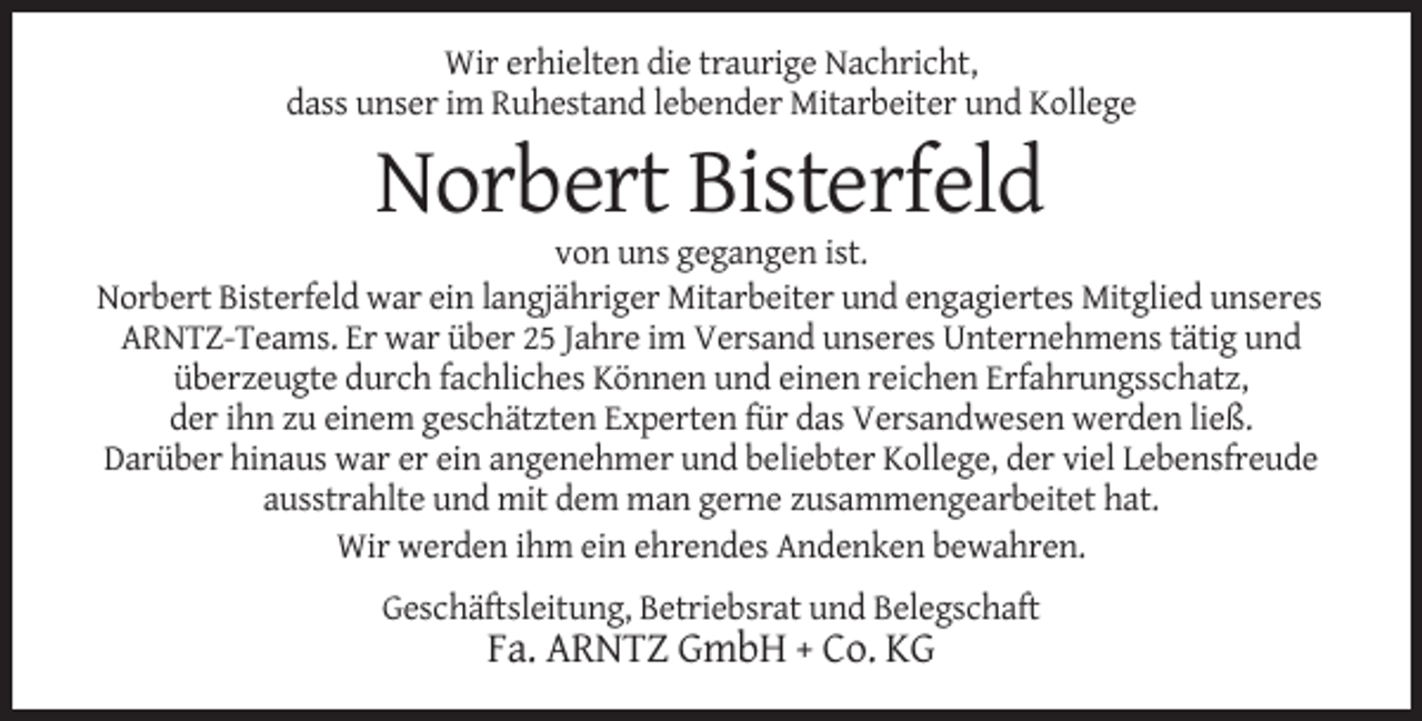 <p>Wir erhielten die traurige Nachricht,<br />dass unser im Ruhestand lebender Mitarbeiter und Kollege</p><p>Norbert Bisterfeld<br />von uns gegangen ist.<br />Norbert Bisterfeld war ein langjähriger Mitarbeiter und engagiertes Mitglied unseres<br />ARNTZ-Teams. Er war über 25 Jahre im Versand unseres Unternehmens tätig und<br />überzeugte durch fachliches Können und einen reichen Erfahrungsschatz,<br />der ihn zu einem geschätzten Experten für das Versandwesen werden ließ.<br />Darüber hinaus war er ein angenehmer und beliebter Kollege, der viel Lebensfreude<br />ausstrahlte und mit dem man gerne zusammengearbeitet hat.<br />Wir werden ihm ein ehrendes Andenken bewahren.<br />Geschäftsleitung, Betriebsrat und Belegschaft</p><p>Fa. ARNTZ GmbH + Co. KG</p>