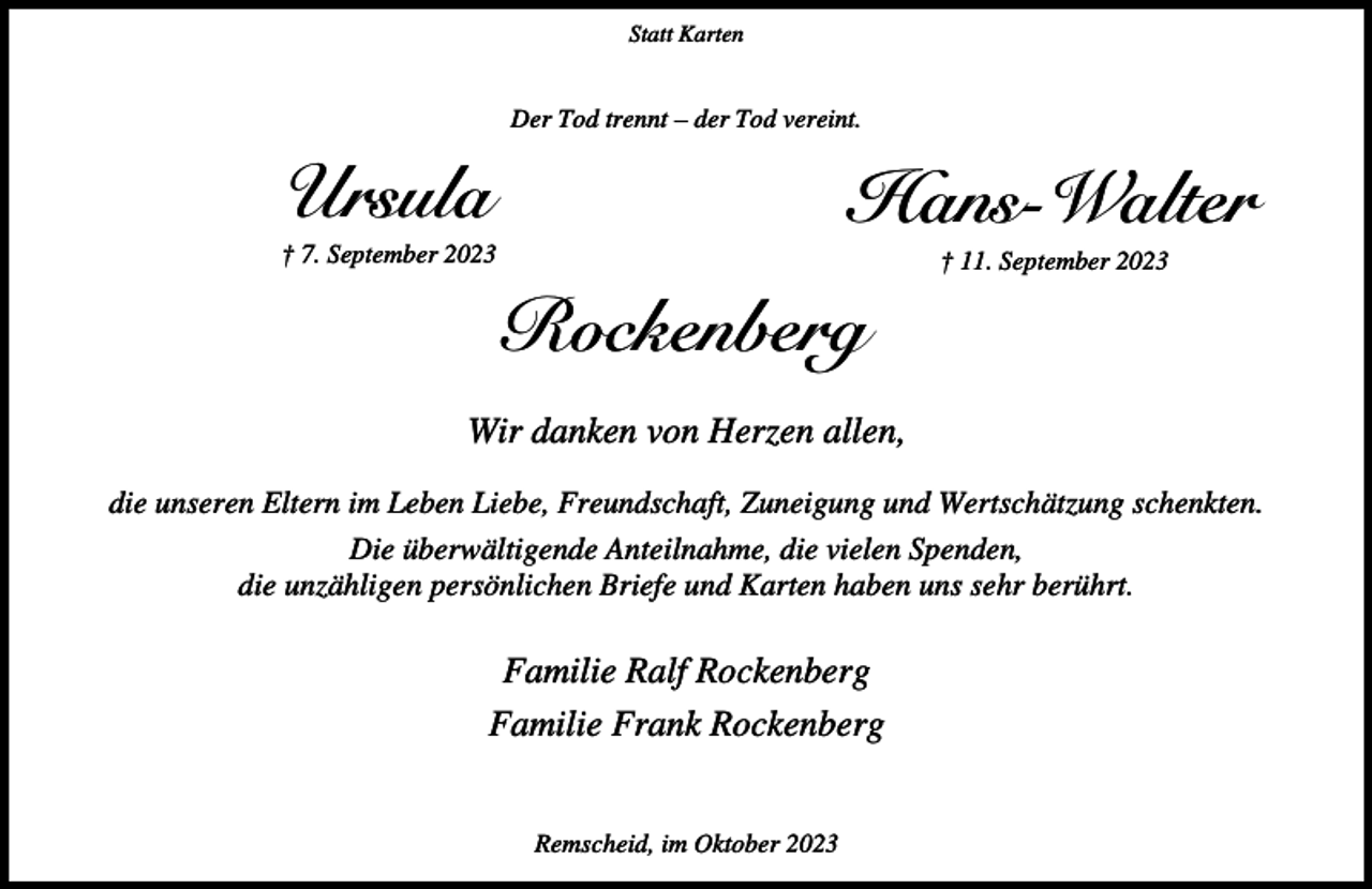 <p>Statt Karten</p><p>Der Tod trennt – der Tod vereint.</p><p>Ursula</p><p>Hans-Walter</p><p>† 7. September 2023</p><p>† 11. September 2023</p><p>Rockenberg<br />Wir danken von Herzen allen,<br />die unseren Eltern im Leben Liebe, Freundschaft, Zuneigung und Wertschätzung schenkten.<br />Die überwältigende Anteilnahme, die vielen Spenden,<br />die unzähligen persönlichen Briefe und Karten haben uns sehr berührt.</p><p>Familie Ralf Rockenberg<br />Familie Frank Rockenberg<br />Remscheid, im Oktober 2023</p>