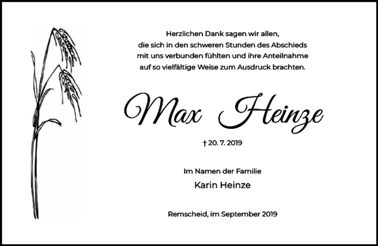 <p>Herzlichen Dank sagen wir allen,<br />die sich in den schweren Stunden des Abschieds<br />mit uns verbunden fühlten und ihre Anteilnahme<br />auf so vielfältige Weise zum Ausdruck brachten.</p><p>Max Heinze<br />† 20. 7. 2019</p><p>Im Namen der Familie</p><p>Karin Heinze<br />Remscheid, im September 2019</p>
