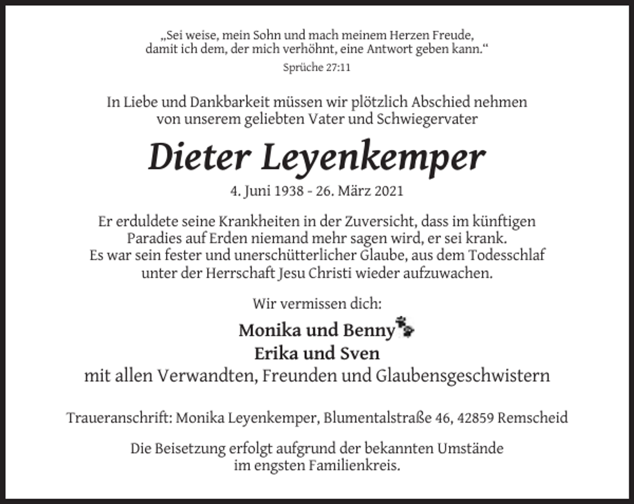 <p>„Sei weise, mein Sohn und mach meinem Herzen Freude,<br />damit ich dem, der mich verhöhnt, eine Antwort geben kann.“<br />Sprüche 27:11</p><p>In Liebe und Dankbarkeit müssen wir plötzlich Abschied nehmen<br />von unserem geliebten Vater und Schwiegervater</p><p>Dieter Leyenkemper<br />4. Juni 1938 - 26. März 2021<br />Er erduldete seine Krankheiten in der Zuversicht, dass im künftigen<br />Paradies auf Erden niemand mehr sagen wird, er sei krank.<br />Es war sein fester und unerschütterlicher Glaube, aus dem Todesschlaf<br />unter der Herrschaft Jesu Christi wieder aufzuwachen.<br />Wir vermissen dich:</p><p>Monika und Benny<br />Erika und Sven<br />mit allen Verwandten, Freunden und Glaubensgeschwistern<br />Traueranschrift: Monika Leyenkemper, Blumentalstraße 46, 42859 Remscheid<br />Die Beisetzung erfolgt aufgrund der bekannten Umstände<br />im engsten Familienkreis.</p>