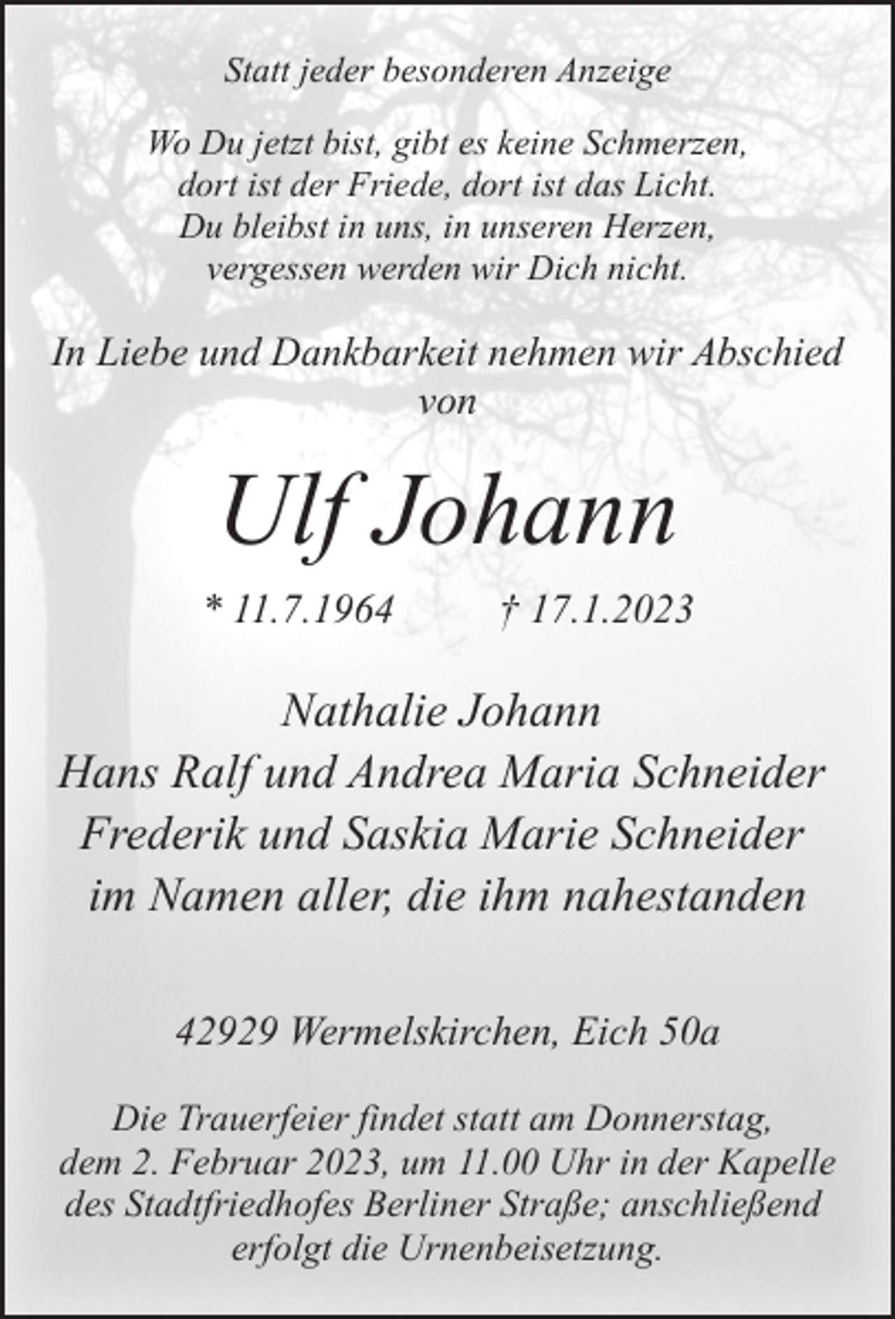 <p>Statt jeder besonderen Anzeige<br />Wo Du jetzt bist, gibt es keine Schmerzen,<br />dort ist der Friede, dort ist das Licht.<br />Du bleibst in uns, in unseren Herzen,<br />vergessen werden wir Dich nicht.</p><p>In Liebe und Dankbarkeit nehmen wir Abschied<br />von</p><p>Ulf Johann<br />* 11.7.1964</p><p>† 17.1.2023</p><p>Nathalie Johann<br />Hans Ralf und Andrea Maria Schneider<br />Frederik und Saskia Marie Schneider<br />im Namen aller, die ihm nahestanden<br />42929 Wermelskirchen, Eich 50a<br />Die Trauerfeier findet statt am Donnerstag,<br />dem 2. Februar 2023, um 11.00 Uhr in der Kapelle<br />des Stadtfriedhofes Berliner Straße; anschließend<br />erfolgt die Urnenbeisetzung.</p>