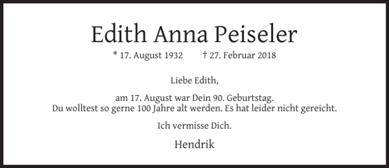 <p>Edith Anna Peiseler<br />* 17. August 1932</p><p>† 27. Februar 2018</p><p>Liebe Edith,<br />am 17. August war Dein 90. Geburtstag.<br />Du wolltest so gerne 100 Jahre alt werden. Es hat leider nicht gereicht.<br />Ich vermisse Dich.</p><p>Hendrik</p>