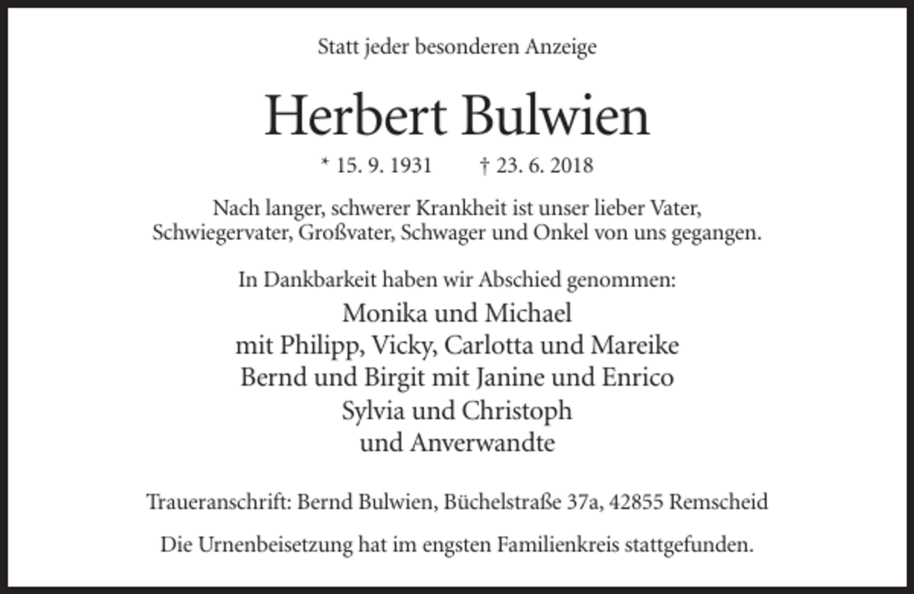 <p>Statt jeder besonderen Anzeige</p><p>Herbert Bulwien<br />* 15. 9. 1931</p><p>† 23. 6. 2018</p><p>Nach langer, schwerer Krankheit ist unser lieber Vater,<br />Schwiegervater, Großvater, Schwager und Onkel von uns gegangen.<br />In Dankbarkeit haben wir Abschied genommen:</p><p>Monika und Michael<br />mit Philipp, Vicky, Carlotta und Mareike<br />Bernd und Birgit mit Janine und Enrico<br />Sylvia und Christoph<br />und Anverwandte<br />Traueranschrift: Bernd Bulwien, Büchelstraße 37a, 42855 Remscheid<br />Die Urnenbeisetzung hat im engsten Familienkreis stattgefunden.</p>