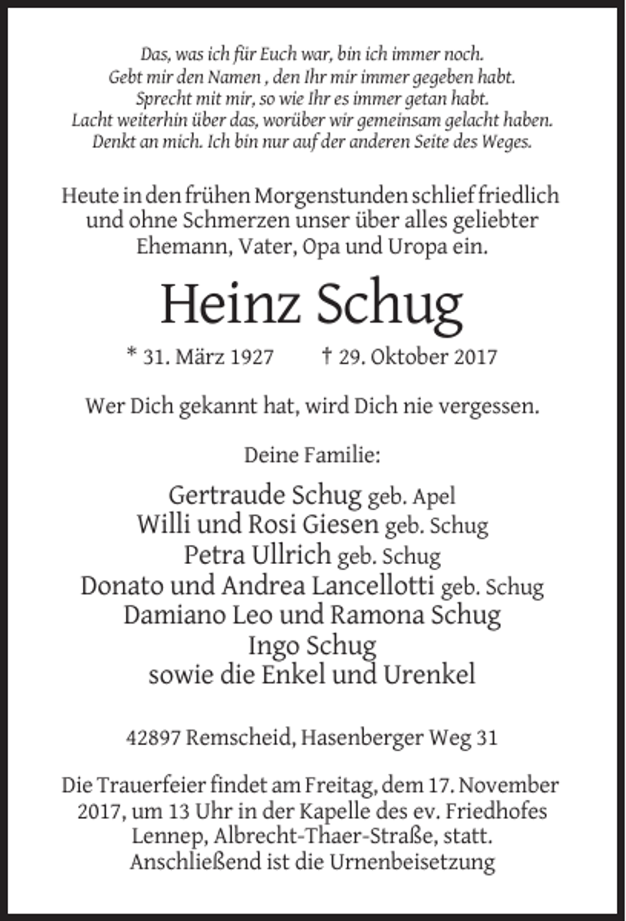 <p>Das, was ich für Euch war, bin ich immer noch.<br />Gebt mir den Namen , den Ihr mir immer gegeben habt.<br />Sprecht mit mir, so wie Ihr es immer getan habt.<br />Lacht weiterhin über das, worüber wir gemeinsam gelacht haben.<br />Denkt an mich. Ich bin nur auf der anderen Seite des Weges.</p><p>Heute in den frühen Morgenstunden schlief friedlich<br />und ohne Schmerzen unser über alles geliebter<br />Ehemann, Vater, Opa und Uropa ein.</p><p>Heinz Schug<br />* 31. März 1927</p><p>† 29. Oktober 2017</p><p>Wer Dich gekannt hat, wird Dich nie vergessen.<br />Deine Familie:</p><p>Gertraude Schug geb. Apel<br />Willi und Rosi Giesen geb. Schug<br />Petra Ullrich geb. Schug<br />Donato und Andrea Lancellotti geb. Schug<br />Damiano Leo und Ramona Schug<br />Ingo Schug<br />sowie die Enkel und Urenkel<br />42897 Remscheid, Hasenberger Weg 31<br />Die Trauerfeier findet am Freitag, dem 17. November<br />2017, um 13 Uhr in der Kapelle des ev. Friedhofes<br />Lennep, Albrecht-Thaer-Straße, statt.<br />Anschließend ist die Urnenbeisetzung</p>
