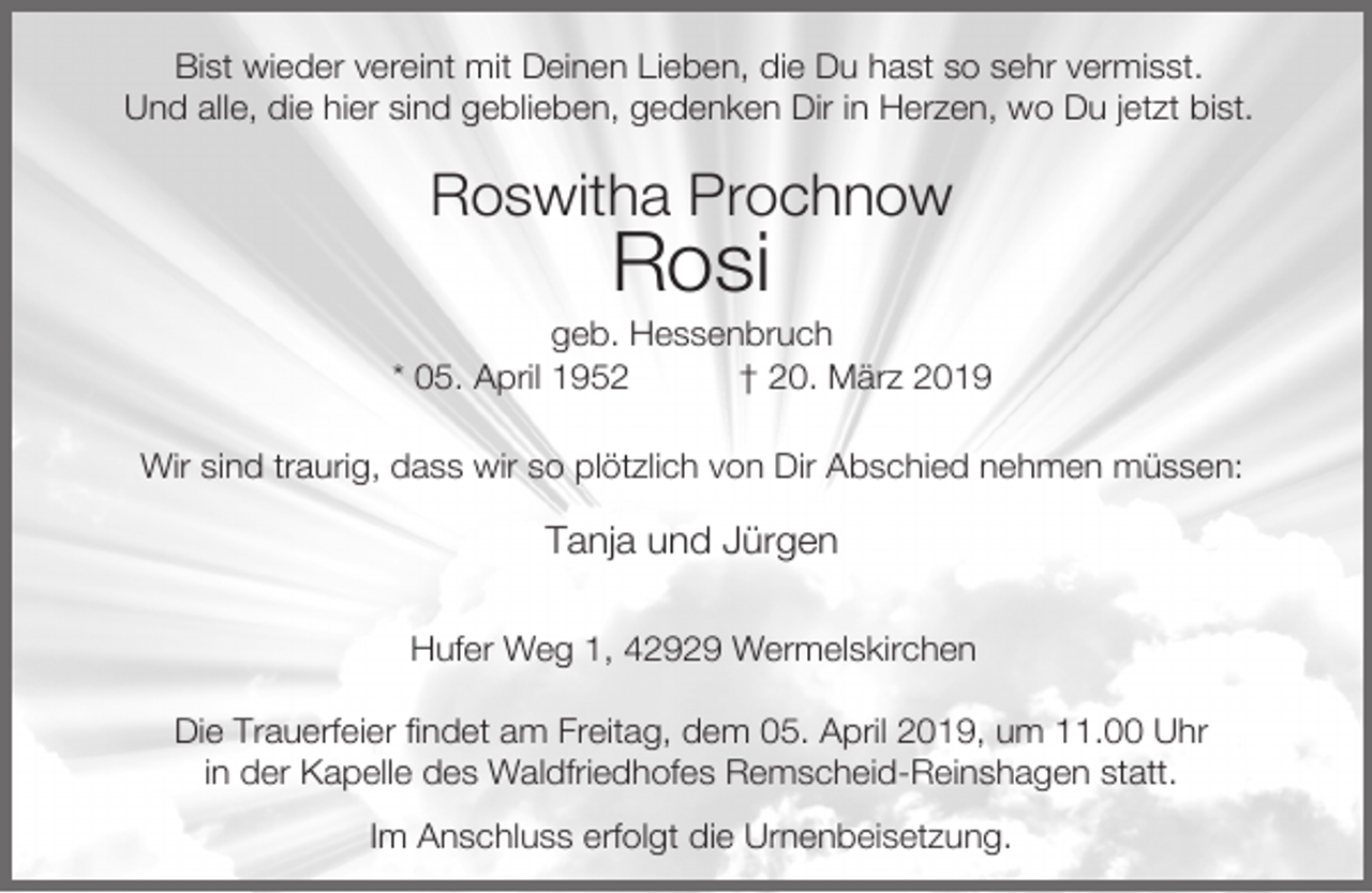 <p>Bist wieder vereint mit Deinen Lieben, die Du hast so sehr vermisst.<br />Und alle, die hier sind geblieben, gedenken Dir in Herzen, wo Du jetzt bist.</p><p>Roswitha Prochnow</p><p>Rosi</p><p>geb. Hessenbruch<br />* 05. April 1952<br />† 20. März 2019<br />Wir sind traurig, dass wir so plötzlich von Dir Abschied nehmen müssen:</p><p>Tanja und Jürgen<br />Hufer Weg 1, 42929 Wermelskirchen<br />Die Trauerfeier findet am Freitag, dem 05. April 2019, um 11.00 Uhr<br />in der Kapelle des Waldfriedhofes Remscheid-Reinshagen statt.<br />Im Anschluss erfolgt die Urnenbeisetzung.</p>