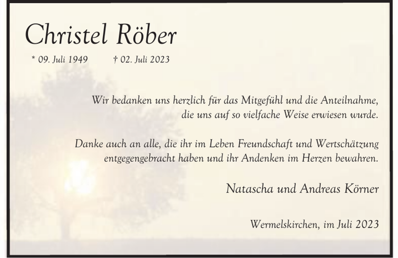 <p>Christel Röber<br />* 09. Juli 1949</p><p>† 02. Juli 2023</p><p>Wir bedanken uns herzlich für das Mitgefühl und die Anteilnahme,<br />die uns auf so vielfache Weise erwiesen wurde.<br />Danke auch an alle, die ihr im Leben Freundschaft und Wertschätzung<br />entgegengebracht haben und ihr Andenken im Herzen bewahren.</p><p>Natascha und Andreas Körner<br />Wermelskirchen, im Juli 2023</p>