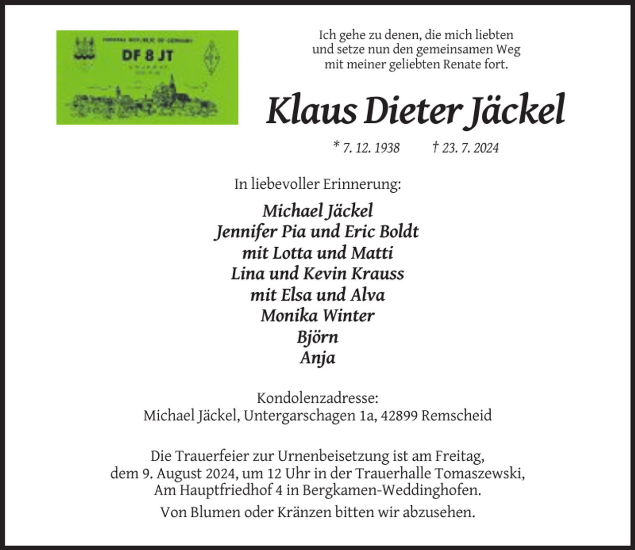 <p>Ich gehe zu denen, die mich liebten<br />und setze nun den gemeinsamen Weg<br />mit meiner geliebten Renate fort.</p><p>Klaus Dieter Jäckel<br />* 7. 12. 1938</p><p>† 23. 7. 2024</p><p>In liebevoller Erinnerung:</p><p>Michael Jäckel<br />Jennifer Pia und Eric Boldt<br />mit Lotta und Matti<br />Lina und Kevin Krauss<br />mit Elsa und Alva<br />Monika Winter<br />Björn<br />Anja<br />Kondolenzadresse:<br />Michael Jäckel, Untergarschagen 1a, 42899 Remscheid<br />Die Trauerfeier zur Urnenbeisetzung ist am Freitag,<br />dem 9. August 2024, um 12 Uhr in der Trauerhalle Tomaszewski,<br />Am Hauptfriedhof 4 in Bergkamen-Weddinghofen.<br />Von Blumen oder Kränzen bitten wir abzusehen.</p>