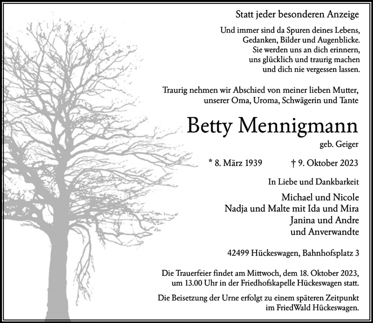 <p>Statt jeder besonderen Anzeige<br />Und immer sind da Spuren deines Lebens,<br />Gedanken, Bilder und Augenblicke.<br />Sie werden uns an dich erinnern,<br />uns glücklich und traurig machen<br />und dich nie vergessen lassen.</p><p>Traurig nehmen wir Abschied von meiner lieben Mutter,<br />unserer Oma, Uroma, Schwägerin und Tante</p><p>Betty Mennigmann<br />geb. Geiger</p><p>* 8. März 1939</p><p>† 9. Oktober 2023<br />In Liebe und Dankbarkeit</p><p>Michael und Nicole<br />Nadja und Malte mit Ida und Mira<br />Janina und Andre<br />und Anverwandte<br />42499 Hückeswagen, Bahnhofsplatz 3<br />Die Trauerfeier findet am Mittwoch, dem 18. Oktober 2023,<br />um 13.00 Uhr in der Friedhofskapelle Hückeswagen statt.<br />Die Beisetzung der Urne erfolgt zu einem späteren Zeitpunkt<br />im FriedWald Hückeswagen.</p>