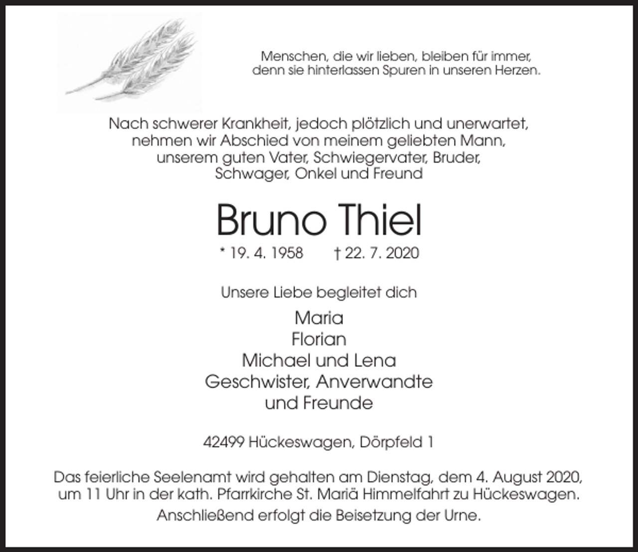 <p>Menschen, die wir lieben, bleiben für immer,<br />denn sie hinterlassen Spuren in unseren Herzen.</p><p>Nach schwerer Krankheit, jedoch plötzlich und unerwartet,<br />nehmen wir Abschied von meinem geliebten Mann,<br />unserem guten Vater, Schwiegervater, Bruder,<br />Schwager, Onkel und Freund</p><p>Bruno Thiel<br />* 19. 4. 1958</p><p>† 22. 7. 2020</p><p>Unsere Liebe begleitet dich</p><p>Maria<br />Florian<br />Michael und Lena<br />Geschwister, Anverwandte<br />und Freunde<br />42499 Hückeswagen, Dörpfeld 1<br />Das feierliche Seelenamt wird gehalten am Dienstag, dem 4. August 2020,<br />um 11 Uhr in der kath. Pfarrkirche St. Mariä Himmelfahrt zu Hückeswagen.<br />Anschließend erfolgt die Beisetzung der Urne.</p>