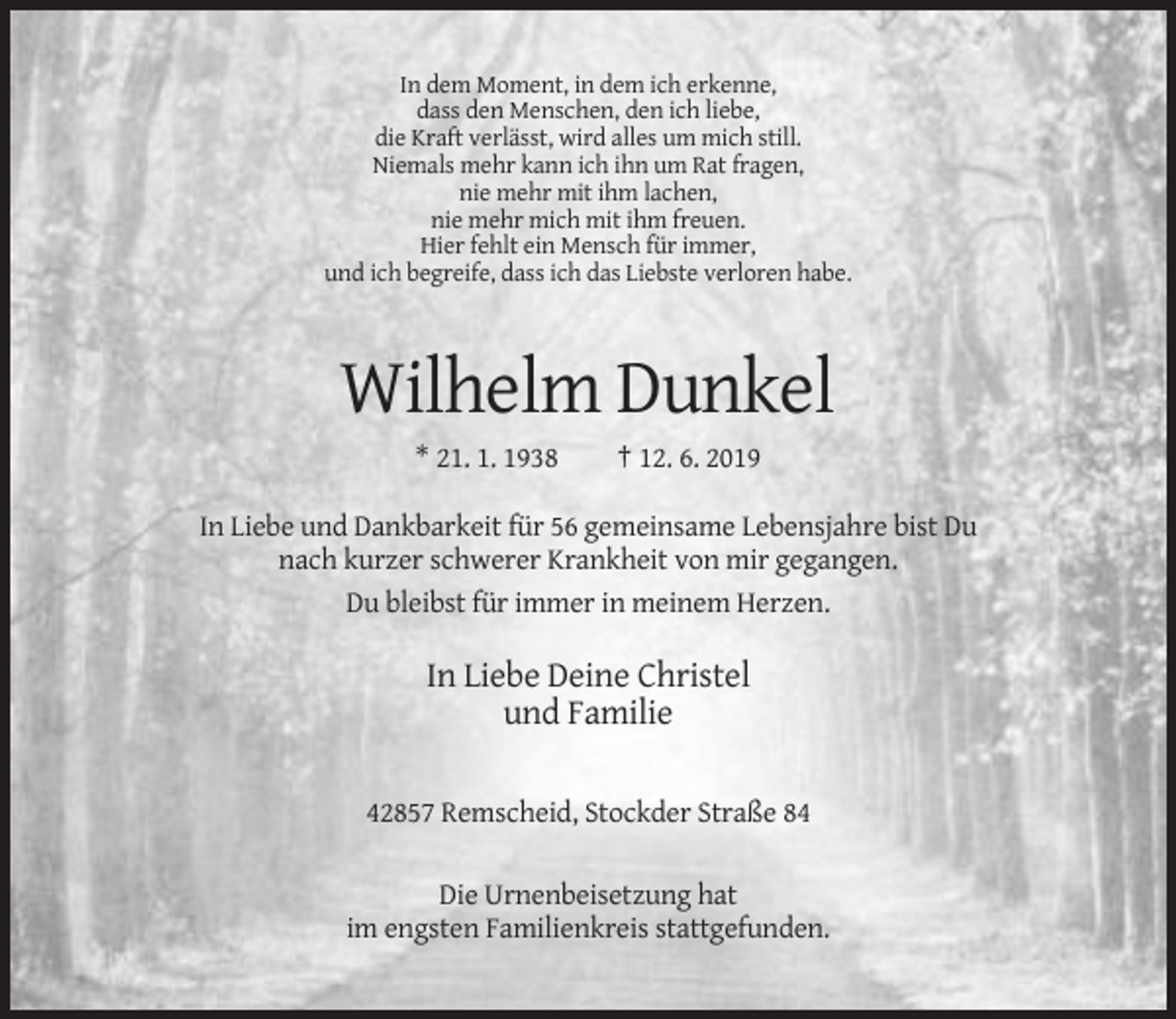<p>In dem Moment, in dem ich erkenne,<br />dass den Menschen, den ich liebe,<br />die Kraft verlässt, wird alles um mich still.<br />Niemals mehr kann ich ihn um Rat fragen,<br />nie mehr mit ihm lachen,<br />nie mehr mich mit ihm freuen.<br />Hier fehlt ein Mensch für immer,<br />und ich begreife, dass ich das Liebste verloren habe.</p><p>Wilhelm Dunkel<br />* 21. 1. 1938</p><p>† 12. 6. 2019</p><p>In Liebe und Dankbarkeit für 56 gemeinsame Lebensjahre bist Du<br />nach kurzer schwerer Krankheit von mir gegangen.<br />Du bleibst für immer in meinem Herzen.</p><p>In Liebe Deine Christel<br />und Familie<br />42857 Remscheid, Stockder Straße 84<br />Die Urnenbeisetzung hat<br />im engsten Familienkreis stattgefunden.</p>