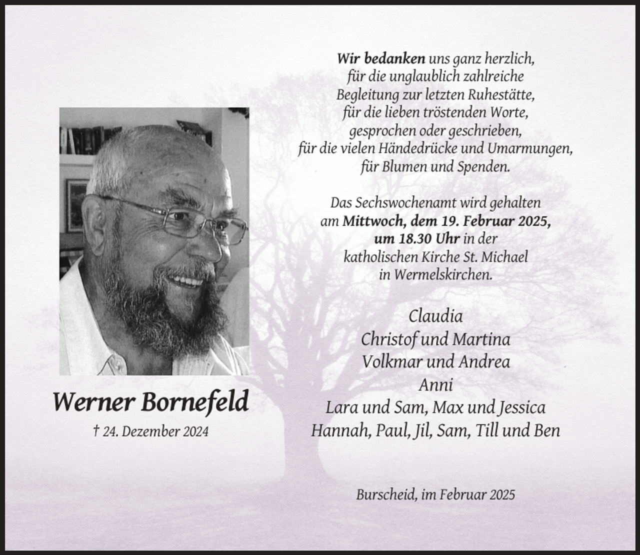 <p>Wir bedanken uns ganz herzlich,<br />für die unglaublich zahlreiche<br />Begleitung zur letzten Ruhestätte,<br />für die lieben tröstenden Worte,<br />gesprochen oder geschrieben,<br />für die vielen Händedrücke und Umarmungen,<br />für Blumen und Spenden.<br />Das Sechswochenamt wird gehalten<br />am Mittwoch, dem 19. Februar 2025,<br />um 18.30 Uhr in der<br />katholischen Kirche St. Michael<br />in Wermelskirchen.</p><p>Werner Bornefeld<br />† 24. Dezember 2024</p><p>Claudia<br />Christof und Martina<br />Volkmar und Andrea<br />Anni<br />Lara und Sam, Max und Jessica<br />Hannah, Paul, Jil, Sam, Till und Ben</p><p>Burscheid, im Februar 2025</p>