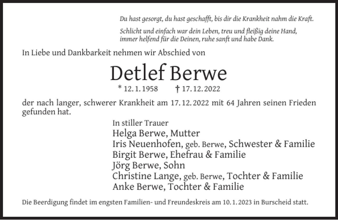 <p>Du hast gesorgt, du hast geschafft, bis dir die Krankheit nahm die Kraft.<br />Schlicht und einfach war dein Leben, treu und ﬂeißig deine Hand,<br />immer helfend für die Deinen, ruhe sanft und habe Dank.</p><p>In Liebe und Dankbarkeit nehmen wir Abschied von</p><p>Detlef Berwe<br />* 12. 1. 1958</p><p>† 17. 12. 2022</p><p>der nach langer, schwerer Krankheit am 17. 12. 2022 mit 64 Jahren seinen Frieden<br />gefunden hat.<br />In stiller Trauer</p><p>Helga Berwe, Mutter<br />Iris Neuenhofen, geb. Berwe, Schwester &amp; Familie<br />Birgit Berwe, Ehefrau &amp; Familie<br />Jörg Berwe, Sohn<br />Christine Lange, geb. Berwe, Tochter &amp; Familie<br />Anke Berwe, Tochter &amp; Familie</p><p>Die Beerdigung ﬁndet im engsten Familien- und Freundeskreis am 10. 1. 2023 in Burscheid statt.</p>