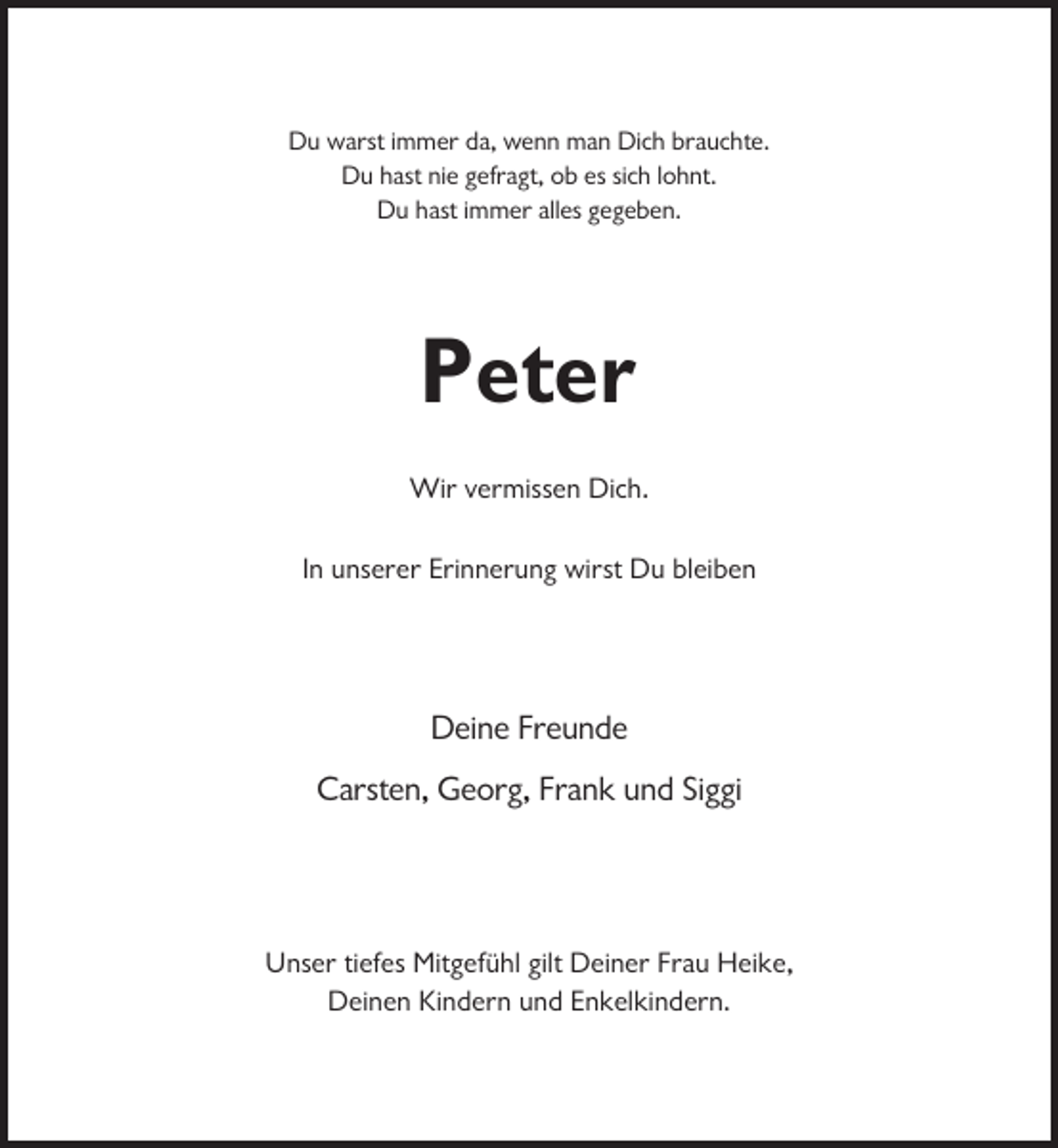 <p>Du warst immer da, wenn man Dich brauchte.<br />Du hast nie gefragt, ob es sich lohnt.<br />Du hast immer alles gegeben.</p><p>Peter<br />Wir vermissen Dich.<br />In unserer Erinnerung wirst Du bleiben</p><p>Deine Freunde<br />Carsten, Georg, Frank und Siggi</p><p>Unser tiefes Mitgefühl gilt Deiner Frau Heike,<br />Deinen Kindern und Enkelkindern.</p>