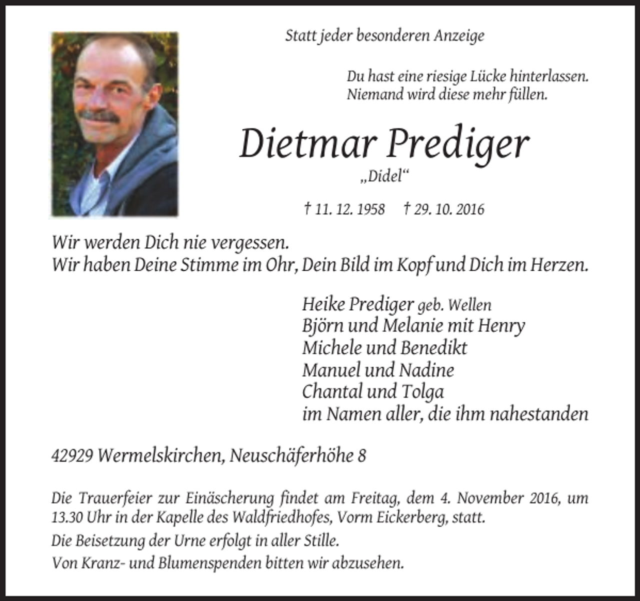 <p>Statt jeder besonderen Anzeige<br />Du hast eine riesige Lücke hinterlassen.<br />Niemand wird diese mehr füllen.</p><p>Dietmar Prediger<br />„Didel“<br />† 11. 12. 1958 † 29. 10. 2016</p><p>Wir werden Dich nie vergessen.<br />Wir haben Deine Stimme im Ohr, Dein Bild im Kopf und Dich im Herzen.<br />Heike Prediger geb. Wellen<br />Björn und Melanie mit Henry<br />Michele und Benedikt<br />Manuel und Nadine<br />Chantal und Tolga<br />im Namen aller, die ihm nahestanden<br />42929 Wermelskirchen, Neuschäferhöhe 8<br />Die Trauerfeier zur Einäscherung findet am Freitag, dem 4. November 2016, um<br />13.30 Uhr in der Kapelle des Waldfriedhofes, Vorm Eickerberg, statt.<br />Die Beisetzung der Urne erfolgt in aller Stille.<br />Von Kranz- und Blumenspenden bitten wir abzusehen.</p>