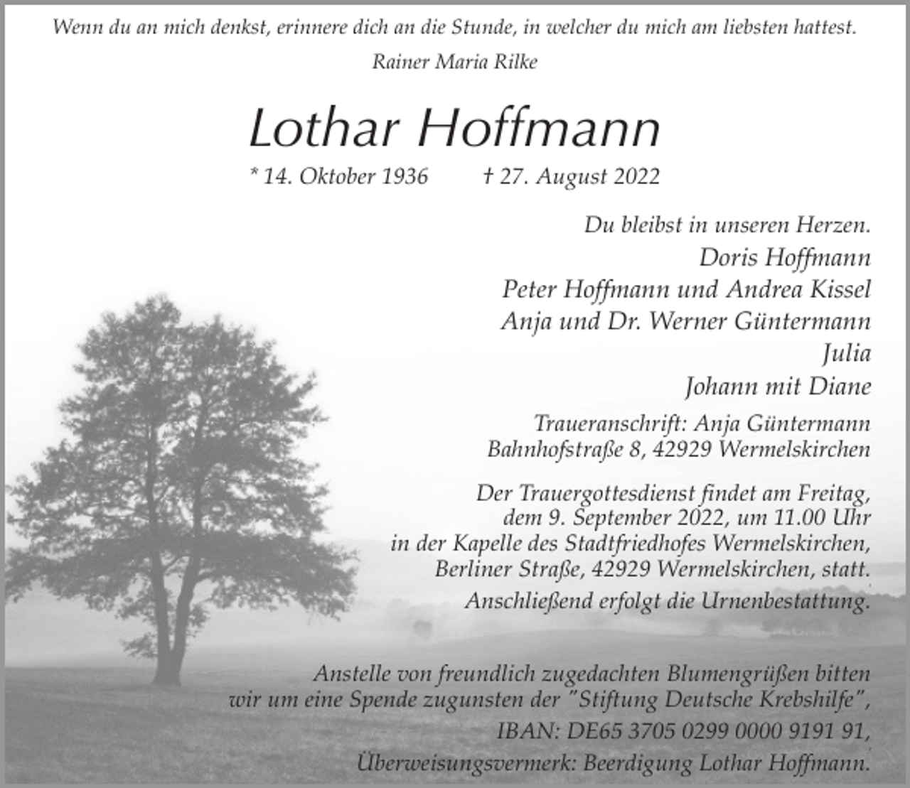 <p>Wenn du an mich denkst, erinnere dich an die Stunde, in welcher du mich am liebsten hattest.<br />Rainer Maria Rilke</p><p>Lothar Hoffmann<br />* 14. Oktober 1936</p><p>† 27. August 2022</p><p>Du bleibst in unseren Herzen.</p><p>Doris Hoffmann<br />Peter Hoffmann und Andrea Kissel<br />Anja und Dr. Werner Güntermann<br />Julia<br />Johann mit Diane<br />Traueranschrift: Anja Güntermann<br />Bahnhofstraße 8, 42929 Wermelskirchen<br />Der Trauergottesdienst findet am Freitag,<br />dem 9. September 2022, um 11.00 Uhr<br />in der Kapelle des Stadtfriedhofes Wermelskirchen,<br />Berliner Straße, 42929 Wermelskirchen, statt.<br />Anschließend erfolgt die Urnenbestattung.<br />3</p><p>Anstelle von freundlich zugedachten Blumengrüßen bitten<br />wir um eine Spende zugunsten der "Stiftung Deutsche Krebshilfe",<br />IBAN: DE65 3705 0299 0000 91,<br />Überweisungsvermerk: Beerdigung Lothar Hoffmann.<br />3</p>