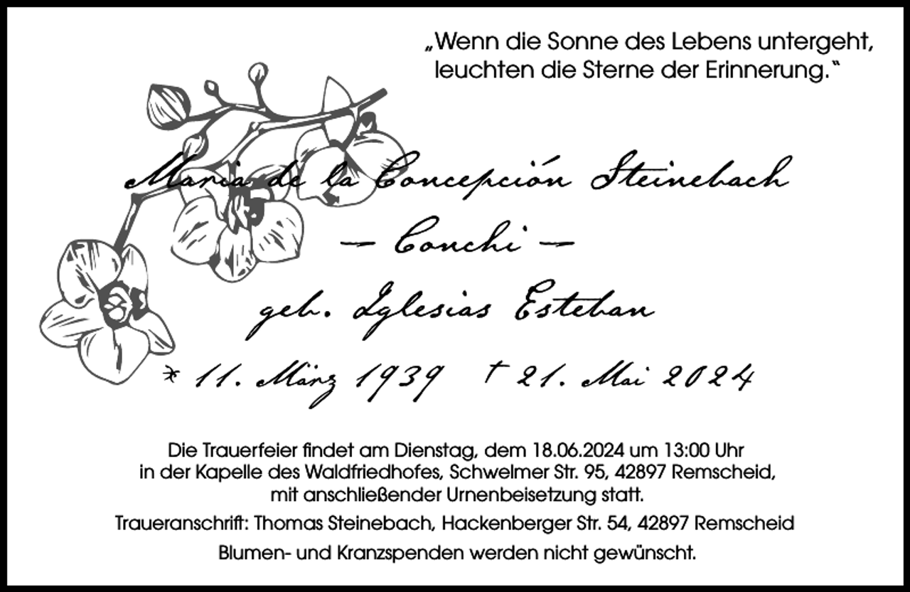 <p>„Wenn die Sonne des Lebens untergeht,<br />leuchten die Sterne der Erinnerung.“</p>
<p>Maria de la Concepción Steinebach<br />– Conchi –<br />geb. Iglesias Esteban<br />* 11. März 1939 † 21. Mai 2024<br />Die Trauerfeier ﬁndet am Dienstag, dem 18.06.2024 um 13:00 Uhr<br />in der Kapelle des Waldfriedhofes, Schwelmer Str. 95, 42897 Remscheid,<br />mit anschließender Urnenbeisetzung statt.<br />Traueranschrift: Thomas Steinebach, Hackenberger Str. 54, 42897 Remscheid<br />Blumen- und Kranzspenden werden nicht gewünscht.</p>