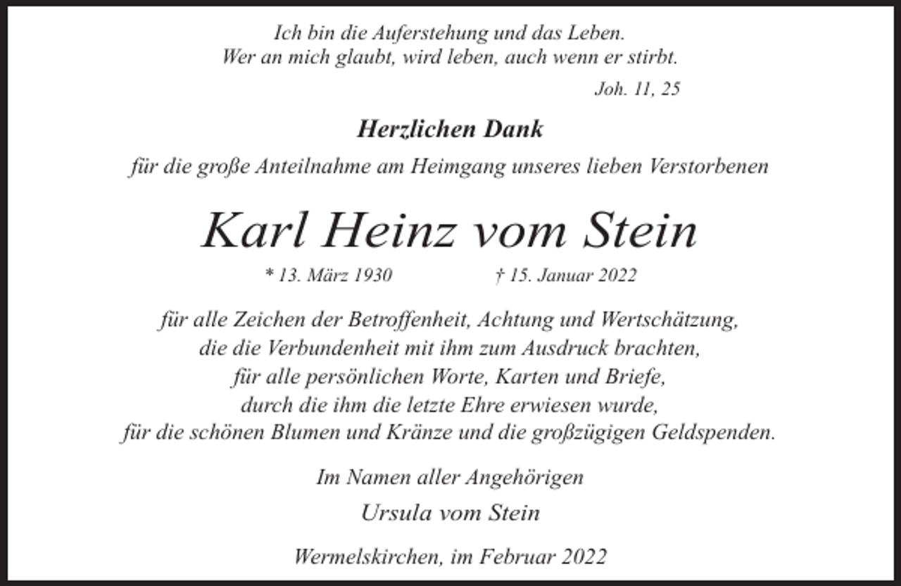 <p>Ich bin die Auferstehung und das Leben.<br />Wer an mich glaubt, wird leben, auch wenn er stirbt.<br />Joh. 11, 25</p><p>Herzlichen Dank<br />für die große Anteilnahme am Heimgang unseres lieben Verstorbenen</p><p>Karl Heinz vom Stein<br />* 13. März 1930</p><p>† 15. Januar 2022</p><p>für alle Zeichen der Betroffenheit, Achtung und Wertschätzung,<br />die die Verbundenheit mit ihm zum Ausdruck brachten,<br />für alle persönlichen Worte, Karten und Briefe,<br />durch die ihm die letzte Ehre erwiesen wurde,<br />für die schönen Blumen und Kränze und die großzügigen Geldspenden.<br />Im Namen aller Angehörigen</p><p>Ursula vom Stein<br />Wermelskirchen, im Februar 2022</p>