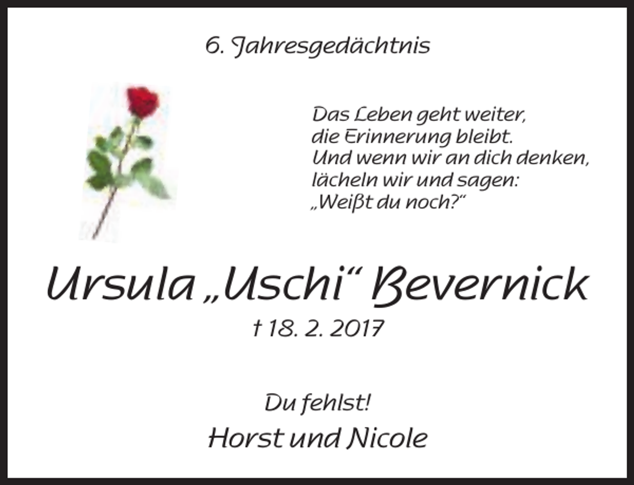 <p>6. Jahresgedächtnis<br />Das Leben geht weiter,<br />die Erinnerung bleibt.<br />Und wenn wir an dich denken,<br />lächeln wir und sagen:<br />„Weißt du noch?“</p><p>Ursula „Uschi“ Bevernick<br />† 18. 2. 2017<br />Du fehlst!</p><p>Horst und Nicole</p>