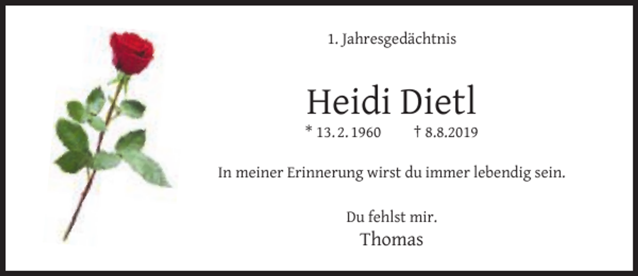 <p>1. Jahresgedächtnis</p><p>Heidi Dietl</p><p>* 13. 2. 1960</p><p>† 8.8.2019</p><p>In meiner Erinnerung wirst du immer lebendig sein.<br />Du fehlst mir.</p><p>Thomas</p>