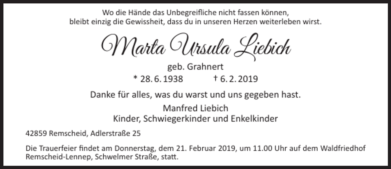 <p>Wo die Hände das Unbegreifliche nicht fassen können,<br />bleibt einzig die Gewissheit, dass du in unseren Herzen weiterleben wirst.</p><p>Marta Ursula Liebich<br />geb. Grahnert<br />* 28. 6. 1938<br />† 6. 2. 2019</p><p>Danke für alles, was du warst und uns gegeben hast.<br />Manfred Liebich<br />Kinder, Schwiegerkinder und Enkelkinder<br />42859 Remscheid, Adlerstraße 25<br />Die Trauerfeier findet am Donnerstag, dem 21. Februar 2019, um 11.00 Uhr auf dem Waldfriedhof<br />Remscheid-Lennep, Schwelmer Straße, statt.</p>