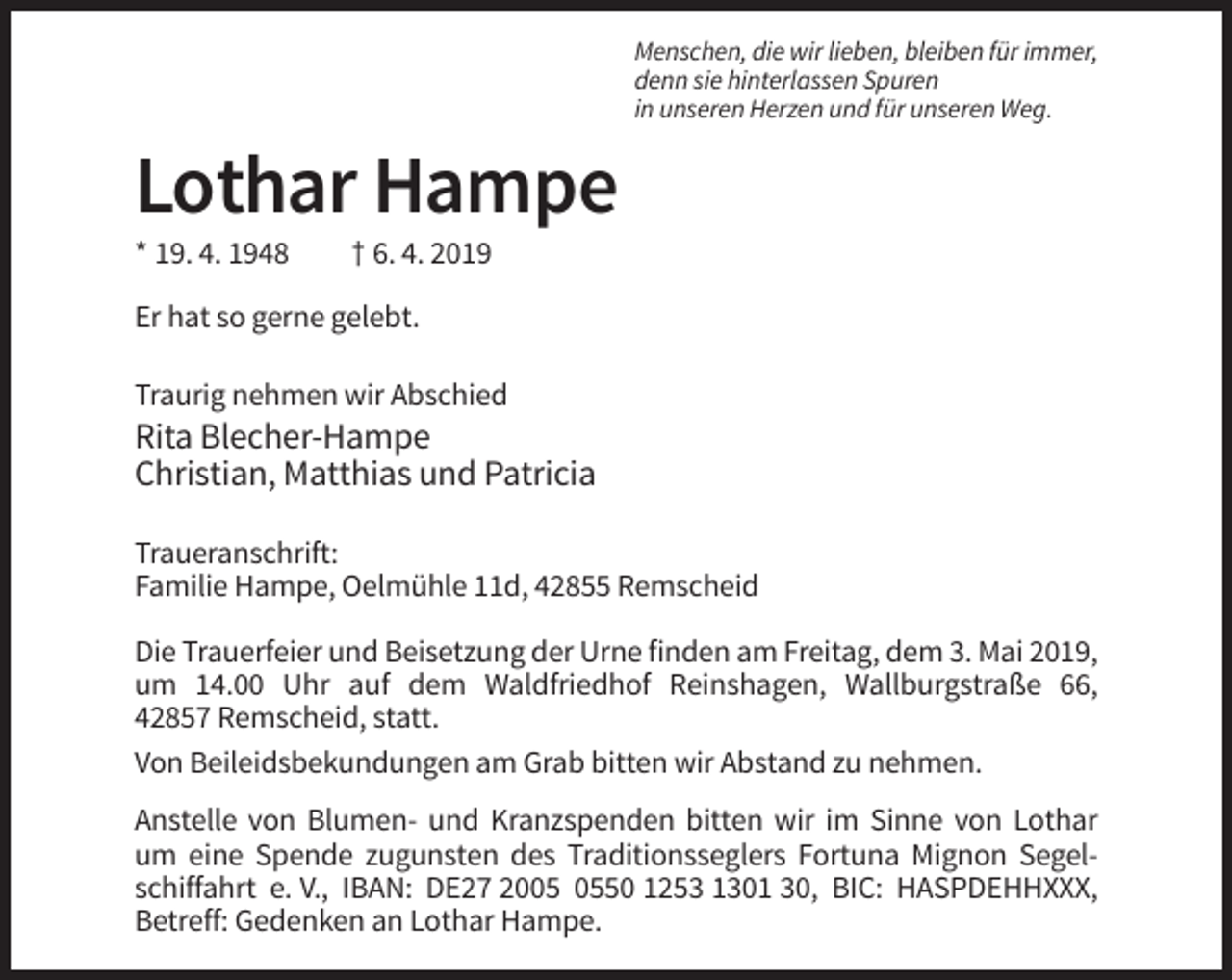 <p>Menschen, die wir lieben, bleiben für immer,<br />denn sie hinterlassen Spuren<br />in unseren Herzen und für unseren Weg.</p><p>Lothar Hampe<br />* 19. 4. 1948</p><p>† 6. 4. 2019</p><p>Er hat so gerne gelebt.<br />Traurig nehmen wir Abschied</p><p>Rita Blecher-Hampe<br />Christian, Matthias und Patricia<br />Traueranschrift:<br />Familie Hampe, Oelmühle 11d, 42855 Remscheid<br />Die Trauerfeier und Beisetzung der Urne finden am Freitag, dem 3. Mai 2019,<br />um 14.00 Uhr auf dem Waldfriedhof Reinshagen, Wallburgstraße 66,<br />42857 Remscheid, statt.<br />Von Beileidsbekundungen am Grab bitten wir Abstand zu nehmen.<br />Anstelle von Blumen- und Kranzspenden bitten wir im Sinne von Lothar<br />um eine Spende zugunsten des Traditionsseglers Fortuna Mignon Segelschiffahrt e. V., IBAN: DE27 2050 1253 1301 30, BIC: HASPDEHHXXX,<br />Betreff: Gedenken an Lothar Hampe.</p>