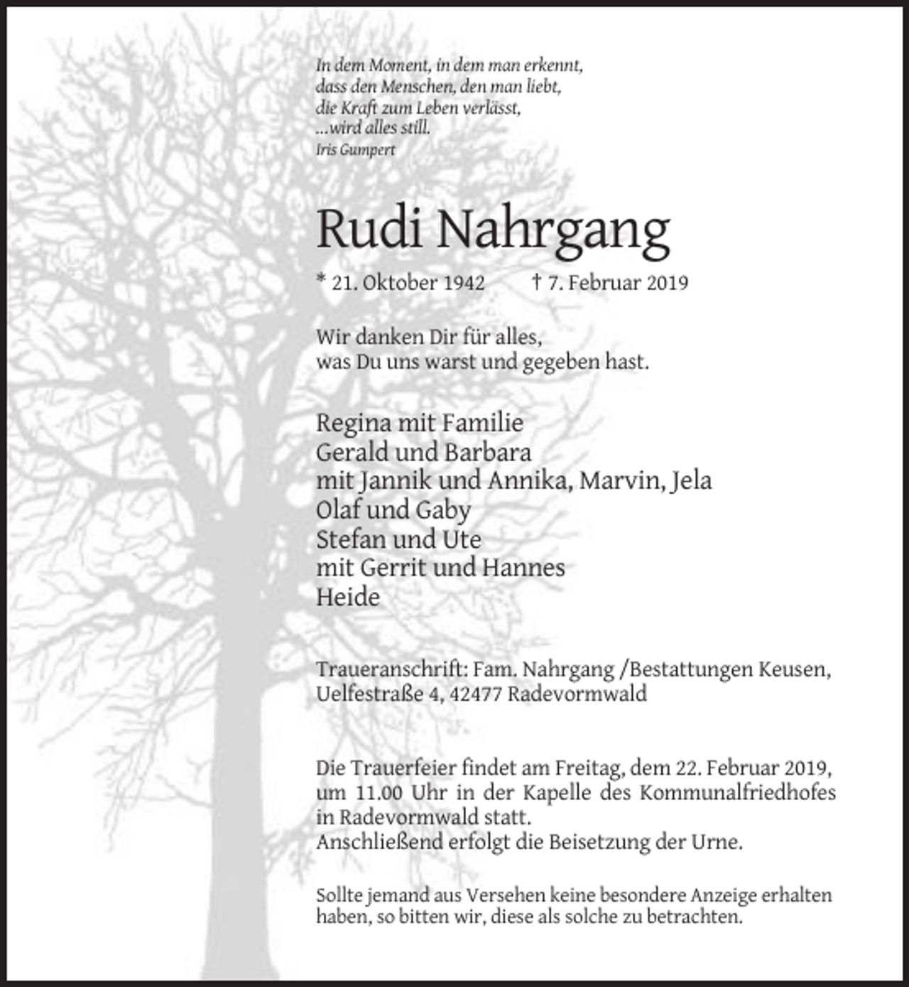 <p>In dem Moment, in dem man erkennt,<br />dass den Menschen, den man liebt,<br />die Kraft zum Leben verlässt,<br />...wird alles still.<br />Iris Gumpert</p><p>Rudi Nahrgang<br />* 21. Oktober 1942</p><p>† 7. Februar 2019</p><p>Wir danken Dir für alles,<br />was Du uns warst und gegeben hast.</p><p>Regina mit Familie<br />Gerald und Barbara<br />mit Jannik und Annika, Marvin, Jela<br />Olaf und Gaby<br />Stefan und Ute<br />mit Gerrit und Hannes<br />Heide<br />Traueranschrift: Fam. Nahrgang /Bestattungen Keusen,<br />Uelfestraße 4, 42477 Radevormwald</p><p>Die Trauerfeier findet am Freitag, dem 22. Februar 2019,<br />um 11.00 Uhr in der Kapelle des Kommunalfriedhofes<br />in Radevormwald statt.<br />Anschließend erfolgt die Beisetzung der Urne.<br />Sollte jemand aus Versehen keine besondere Anzeige erhalten<br />haben, so bitten wir, diese als solche zu betrachten.</p>