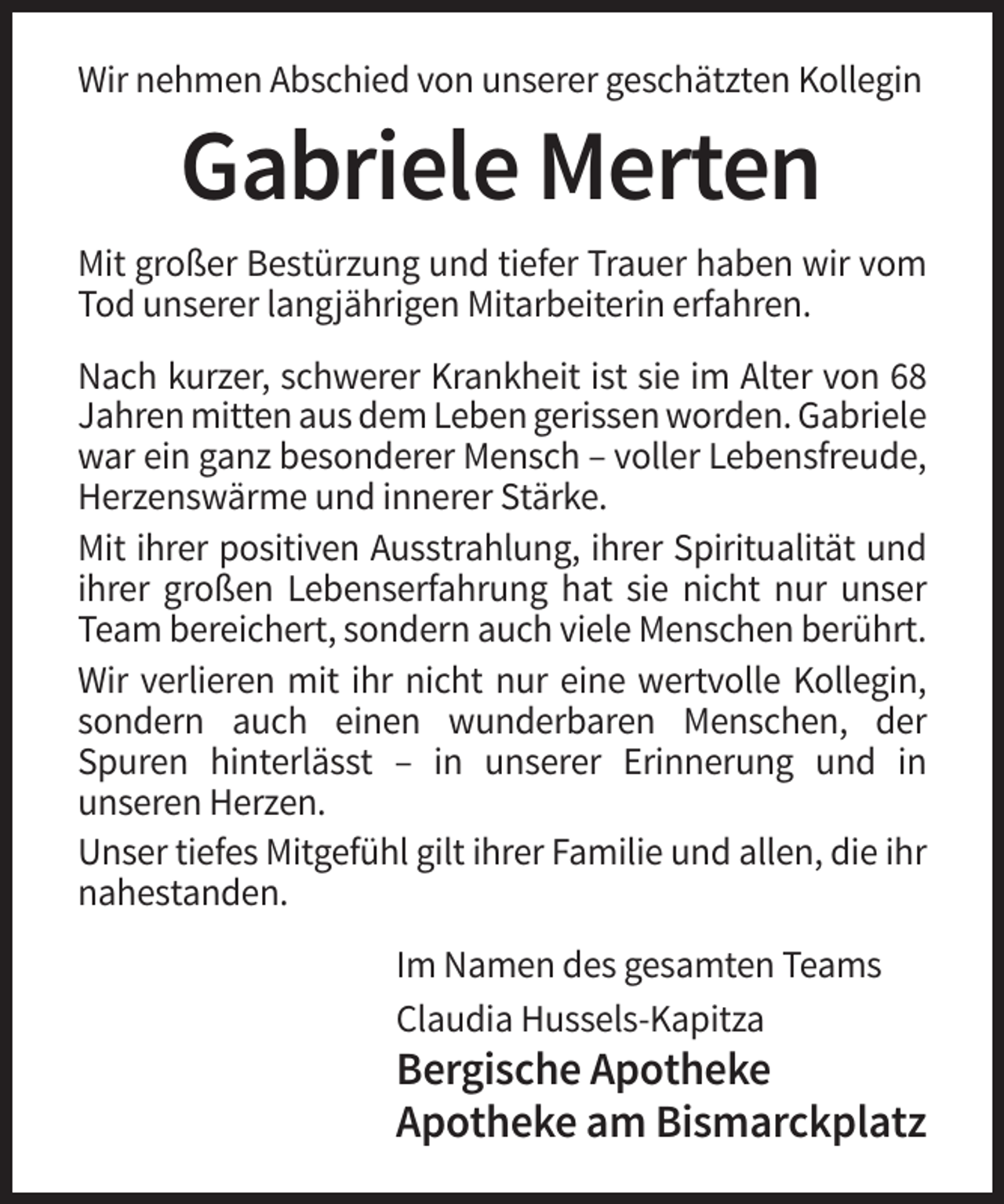 <p>Wir nehmen Abschied von unserer geschätzten Kollegin</p><p>Gabriele Merten<br />Mit großer Bestürzung und tiefer Trauer haben wir vom<br />Tod unserer langjährigen Mitarbeiterin erfahren.<br />Nach kurzer, schwerer Krankheit ist sie im Alter von 68<br />Jahren mitten aus dem Leben gerissen worden. Gabriele<br />war ein ganz besonderer Mensch – voller Lebensfreude,<br />Herzenswärme und innerer Stärke.<br />Mit ihrer positiven Ausstrahlung, ihrer Spiritualität und<br />ihrer großen Lebenserfahrung hat sie nicht nur unser<br />Team bereichert, sondern auch viele Menschen berührt.<br />Wir verlieren mit ihr nicht nur eine wertvolle Kollegin,<br />sondern auch einen wunderbaren Menschen, der<br />Spuren hinterlässt – in unserer Erinnerung und in<br />unseren Herzen.<br />Unser tiefes Mitgefühl gilt ihrer Familie und allen, die ihr<br />nahestanden.<br />Im Namen des gesamten Teams<br />Claudia Hussels-Kapitza</p><p>Bergische Apotheke<br />Apotheke am Bismarckplatz</p>