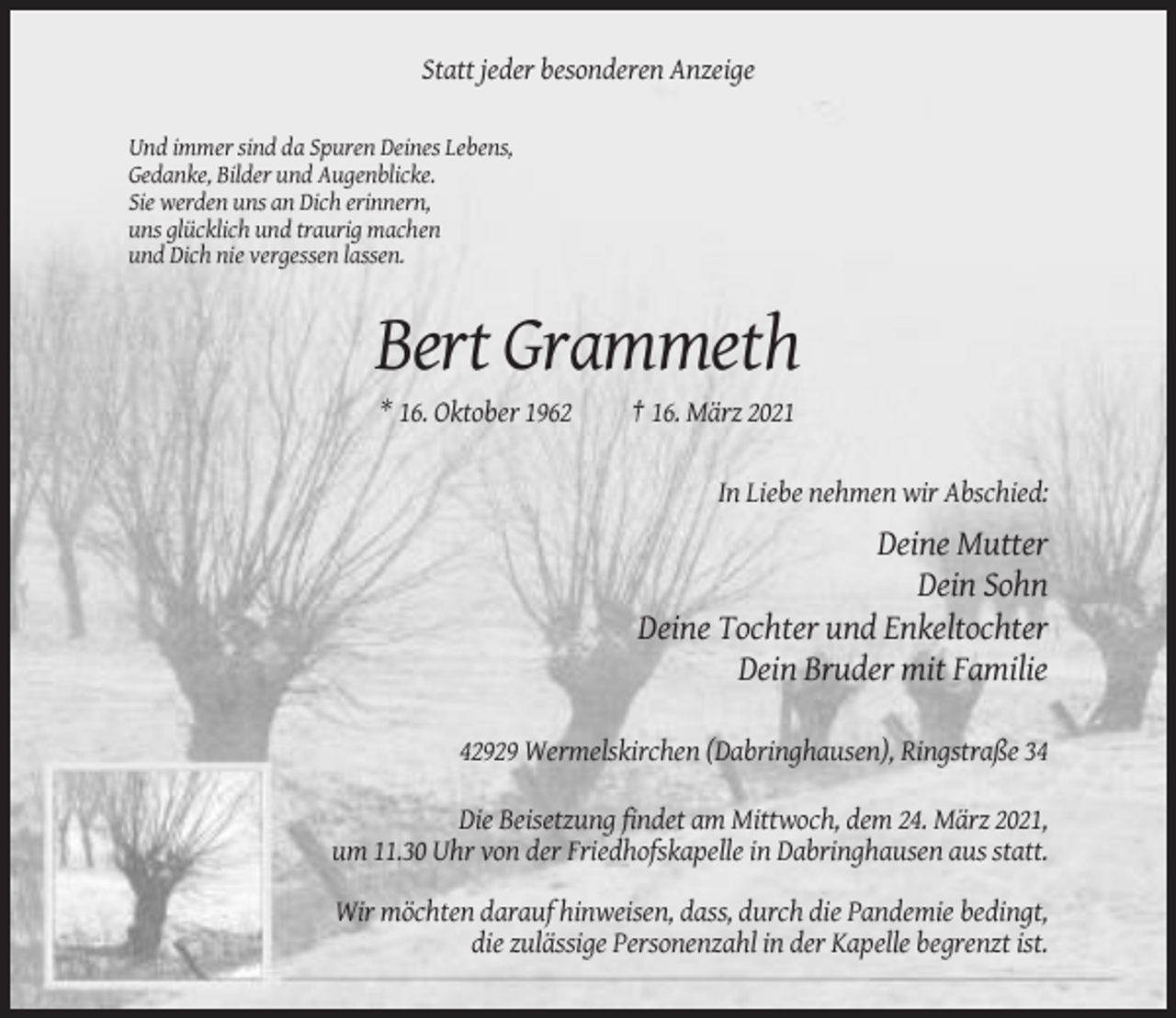 <p>Statt jeder besonderen Anzeige<br />Und immer sind da Spuren Deines Lebens,<br />Gedanke, Bilder und Augenblicke.<br />Sie werden uns an Dich erinnern,<br />uns glücklich und traurig machen<br />und Dich nie vergessen lassen.</p><p>Bert Grammeth<br />* 16. Oktober 1962</p><p>† 16. März 2021<br />In Liebe nehmen wir Abschied:</p><p>Deine Mutter<br />Dein Sohn<br />Deine Tochter und Enkeltochter<br />Dein Bruder mit Familie<br />42929 Wermelskirchen (Dabringhausen), Ringstraße 34<br />Die Beisetzung findet am Mittwoch, dem 24. März 2021,<br />um 11.30 Uhr von der Friedhofskapelle in Dabringhausen aus statt.<br />Wir möchten darauf hinweisen, dass, durch die Pandemie bedingt,<br />die zulässige Personenzahl in der Kapelle begrenzt ist.</p>