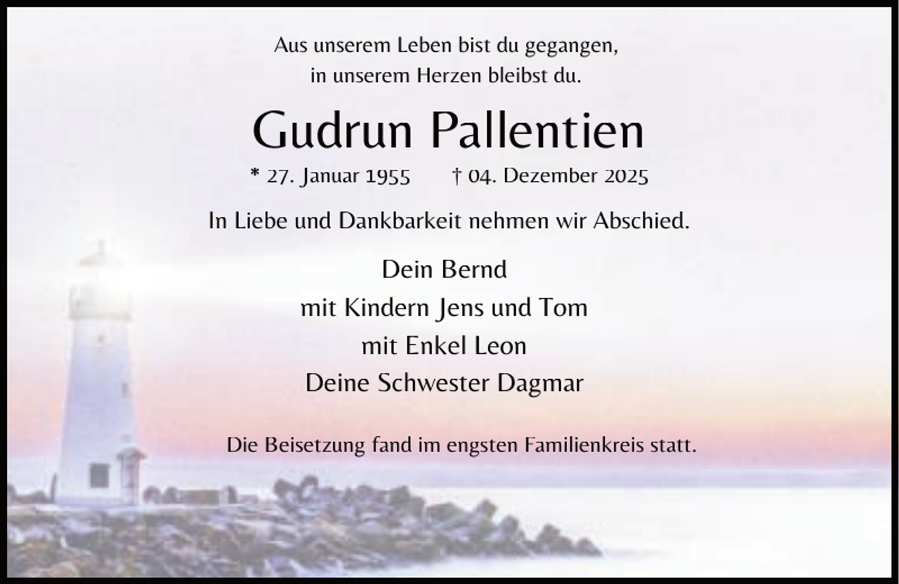 <p>Aus unserem Leben bist du gegangen,<br />in unserem Herzen bleibst du.</p><p>Gudrun Pallentien</p><p>* 27. Januar 1955</p><p>† 04. Dezember 2025</p><p>In Liebe und Dankbarkeit nehmen wir Abschied.</p><p>Dein Bernd<br />mit Kindern Jens und Tom<br />mit Enkel Leon<br />Deine Schwester Dagmar<br />Die Beisetzung fand im engsten Familienkreis statt.</p>