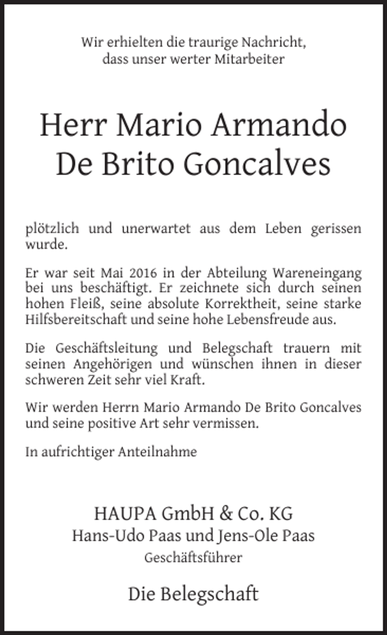 <p>Wir erhielten die traurige Nachricht,<br />dass unser werter Mitarbeiter</p><p>Herr Mario Armando<br />De Brito Goncalves<br />plötzlich und unerwartet aus dem Leben gerissen<br />wurde.<br />Er war seit Mai 2016 in der Abteilung Wareneingang<br />bei uns beschäftigt. Er zeichnete sich durch seinen<br />hohen Fleiß, seine absolute Korrektheit, seine starke<br />Hilfsbereitschaft und seine hohe Lebensfreude aus.<br />Die Geschäftsleitung und Belegschaft trauern mit<br />seinen Angehörigen und wünschen ihnen in dieser<br />schweren Zeit sehr viel Kraft.<br />Wir werden Herrn Mario Armando De Brito Goncalves<br />und seine positive Art sehr vermissen.<br />In aufrichtiger Anteilnahme</p><p>HAUPA GmbH &amp; Co. KG</p><p>Hans-Udo Paas und Jens-Ole Paas<br />Geschäftsführer</p><p>Die Belegschaft</p>