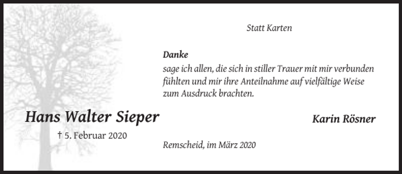 <p>Statt Karten<br />Danke<br />sage ich allen, die sich in stiller Trauer mit mir verbunden<br />fühlten und mir ihre Anteilnahme auf vielfältige Weise<br />zum Ausdruck brachten.</p><p>Hans Walter Sieper</p><p>Karin Rösner</p><p>† 5. Februar 2020<br />Remscheid, im März 2020</p>