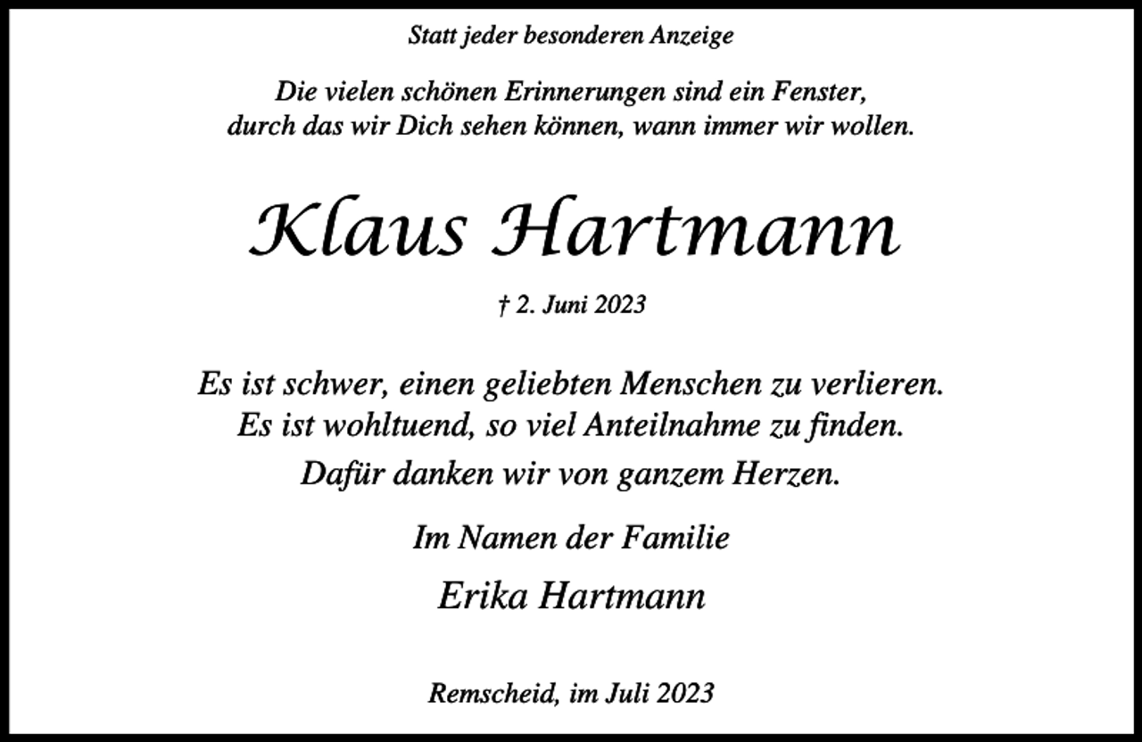 <p>Statt jeder besonderen Anzeige</p><p>Die vielen schönen Erinnerungen sind ein Fenster,<br />durch das wir Dich sehen können, wann immer wir wollen.</p><p>Klaus Hartmann<br />† 2. Juni 2023</p><p>Es ist schwer, einen geliebten Menschen zu verlieren.<br />Es ist wohltuend, so viel Anteilnahme zu finden.<br />Dafür danken wir von ganzem Herzen.<br />Im Namen der Familie</p><p>Erika Hartmann<br />Remscheid, im Juli 2023</p>