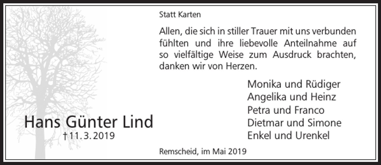 <p>Statt Karten</p><p>Allen, die sich in stiller Trauer mit uns verbunden<br />fühlten und ihre liebevolle Anteilnahme auf<br />so vielfältige Weise zum Ausdruck brachten,<br />danken wir von Herzen.</p><p>Monika und Rüdiger<br />Angelika und Heinz<br />Petra und Franco<br />Dietmar und Simone<br />Enkel und Urenkel</p><p>Hans Günter Lind<br />† 11. 3. 2019</p><p>Remscheid, im Mai 2019</p>