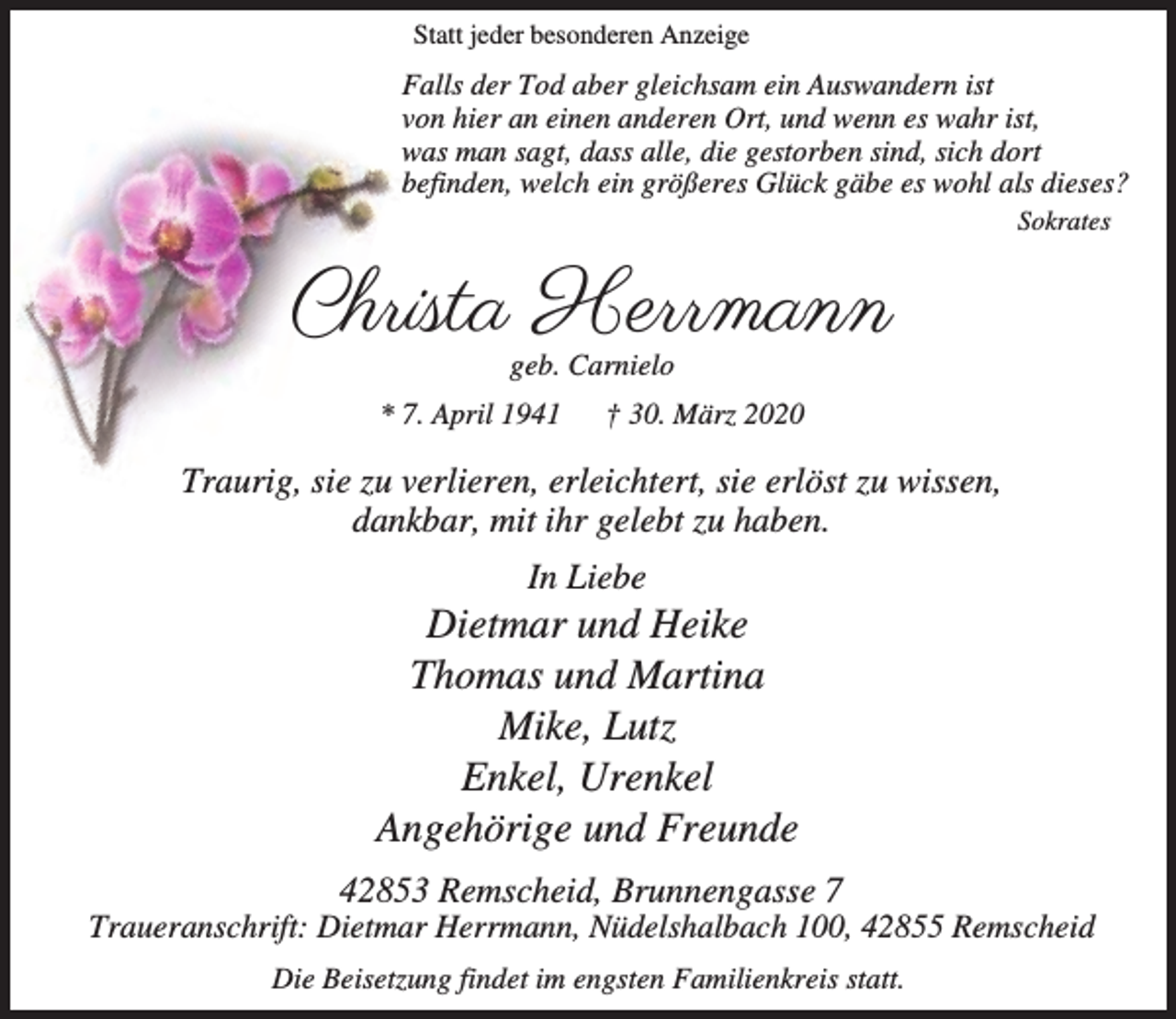 <p>Statt jeder besonderen Anzeige</p><p>Falls der Tod aber gleichsam ein Auswandern ist<br />von hier an einen anderen Ort, und wenn es wahr ist,<br />was man sagt, dass alle, die gestorben sind, sich dort<br />befinden, welch ein größeres Glück gäbe es wohl als dieses?<br />Sokrates</p><p>Christa Herrmann<br />geb. Carnielo</p><p>* 7. April 1941</p><p>† 30. März 2020</p><p>Traurig, sie zu verlieren, erleichtert, sie erlöst zu wissen,<br />dankbar, mit ihr gelebt zu haben.<br />In Liebe</p><p>Dietmar und Heike<br />Thomas und Martina<br />Mike, Lutz<br />Enkel, Urenkel<br />Angehörige und Freunde<br />42853 Remscheid, Brunnengasse 7</p><p>Traueranschrift: Dietmar Herrmann, Nüdelshalbach 100, 42855 Remscheid<br />Die Beisetzung findet im engsten Familienkreis statt.</p>