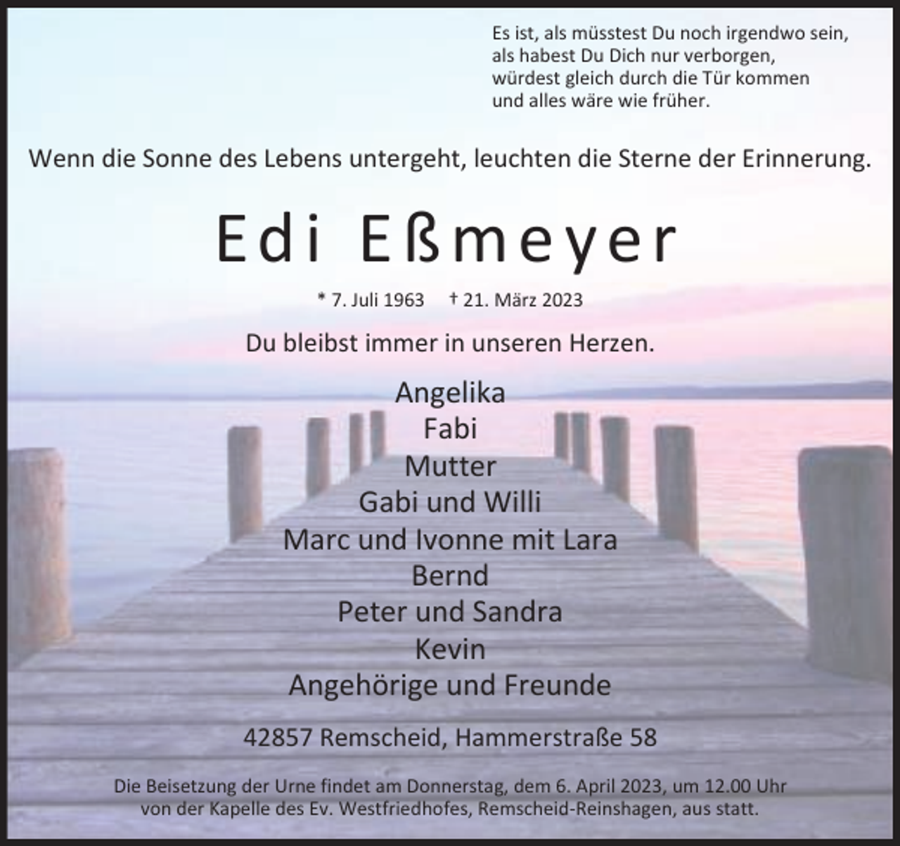 <p>Es ist, als müsstest Du noch irgendwo sein,<br />als habest Du Dich nur verborgen,<br />würdest gleich durch die Tür kommen<br />und alles wäre wie früher.</p><p>Wenn die Sonne des Lebens untergeht, leuchten die Sterne der Erinnerung.</p><p>Edi Eßmeyer<br />* 7. Juli 1963</p><p>† 21. März 2023</p><p>Du bleibst immer in unseren Herzen.</p><p>Angelika<br />Fabi<br />Mutter<br />Gabi und Willi<br />Marc und Ivonne mit Lara<br />Bernd<br />Peter und Sandra<br />Kevin<br />Angehörige und Freunde<br />42857 Remscheid, Hammerstraße 58<br />Die Beisetzung der Urne findet am Donnerstag, dem 6. April 2023, um 12.00 Uhr<br />von der Kapelle des Ev. Westfriedhofes, Remscheid-Reinshagen, aus statt.</p>