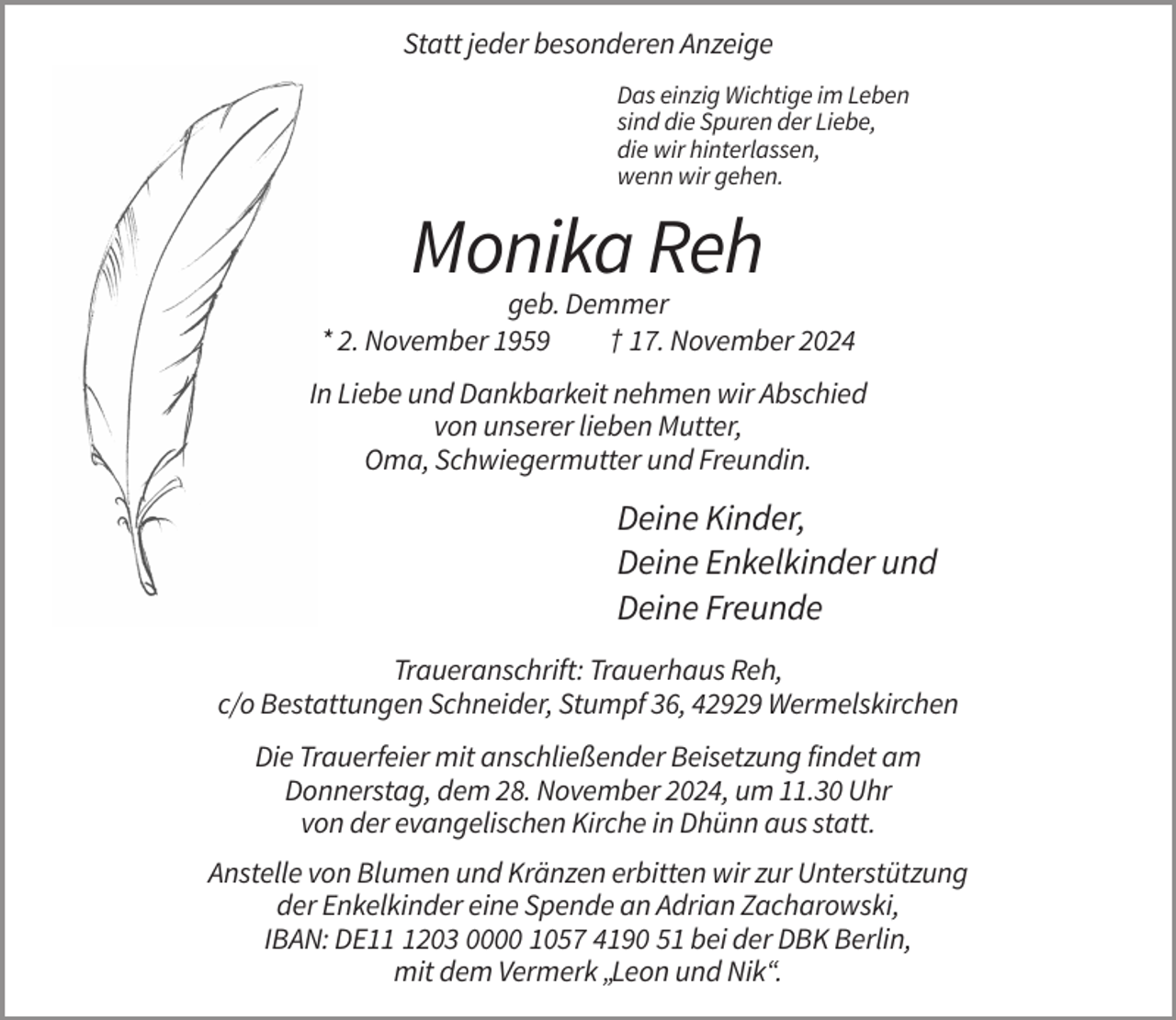 <p>Statt jeder besonderen Anzeige<br />Das einzig Wichtige im Leben<br />sind die Spuren der Liebe,<br />die wir hinterlassen,<br />wenn wir gehen.</p><p>Monika Reh<br />geb. Demmer<br />* 2. November 1959<br />† 17. November 2024<br />In Liebe und Dankbarkeit nehmen wir Abschied<br />von unserer lieben Mutter,<br />Oma, Schwiegermutter und Freundin.</p><p>Deine Kinder,<br />Deine Enkelkinder und<br />Deine Freunde<br />Traueranschrift: Trauerhaus Reh,<br />c/o Bestattungen Schneider, Stumpf 36, 42929 Wermelskirchen<br />Die Trauerfeier mit anschließender Beisetzung findet am<br />Donnerstag, dem 28. November 2024, um 11.30 Uhr<br />von der evangelischen Kirche in Dhünn aus statt.<br />Anstelle von Blumen und Kränzen erbitten wir zur Unterstützung<br />der Enkelkinder eine Spende an Adrian Zacharowski,<br />IBAN: DE1203 0000 1057 4190 51 bei der DBK Berlin,<br />mit dem Vermerk „Leon und Nik“.</p>