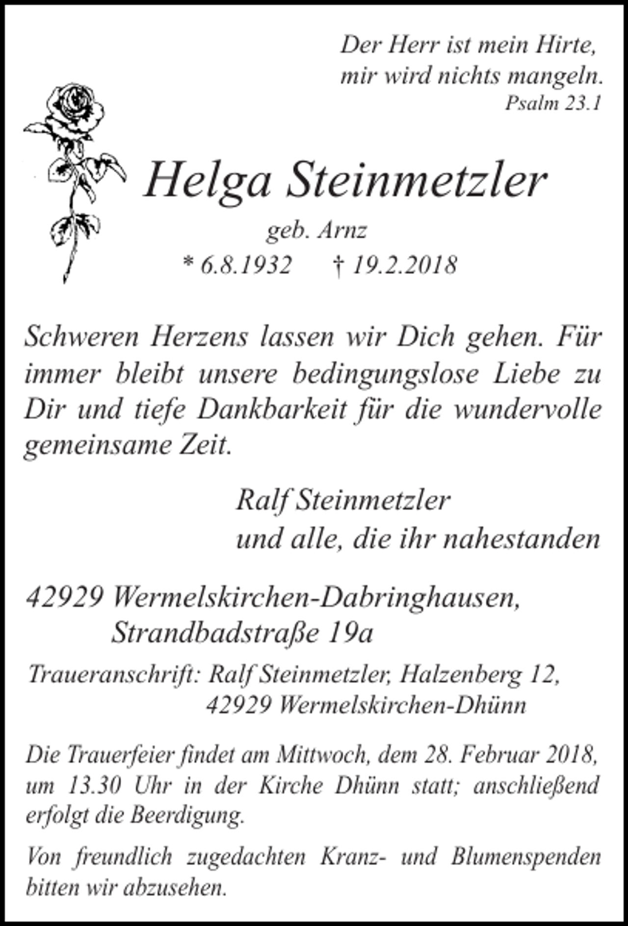 <p>Der Herr ist mein Hirte,<br />mir wird nichts mangeln.<br />Psalm 23.1</p><p>Helga Steinmetzler<br />geb. Arnz<br />* 6.8.1932 † 19.2.2018</p><p>Schweren Herzens lassen wir Dich gehen. Für<br />immer bleibt unsere bedingungslose Liebe zu<br />Dir und tiefe Dankbarkeit für die wundervolle<br />gemeinsame Zeit.<br />Ralf Steinmetzler<br />und alle, die ihr nahestanden<br />42929 Wermelskirchen-Dabringhausen,<br />Strandbadstraße 19a<br />Traueranschrift: Ralf Steinmetzler, Halzenberg 12,<br />42929 Wermelskirchen-Dhünn<br />Die Trauerfeier findet am Mittwoch, dem 28. Februar 2018,<br />um 13.30 Uhr in der Kirche Dhünn statt; anschließend<br />erfolgt die Beerdigung.<br />Von freundlich zugedachten Kranz- und Blumenspenden<br />bitten wir abzusehen.</p>