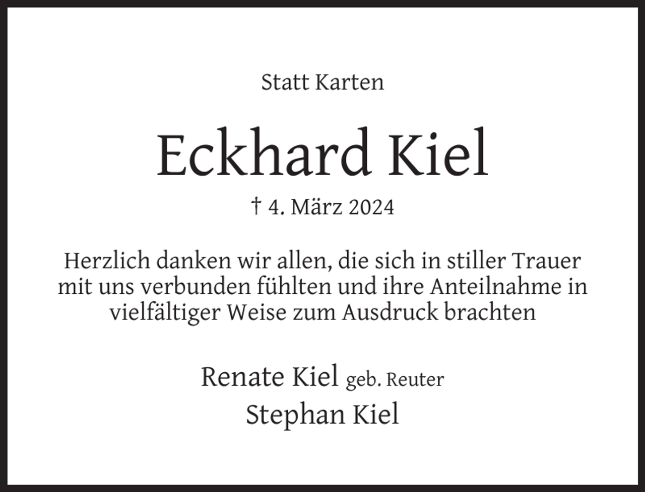 <p>Statt Karten</p><p>Eckhard Kiel<br />† 4. März 2024</p><p>Herzlich danken wir allen, die sich in stiller Trauer<br />mit uns verbunden fühlten und ihre Anteilnahme in<br />vielfältiger Weise zum Ausdruck brachten</p><p>Renate Kiel geb. Reuter<br />Stephan Kiel</p>